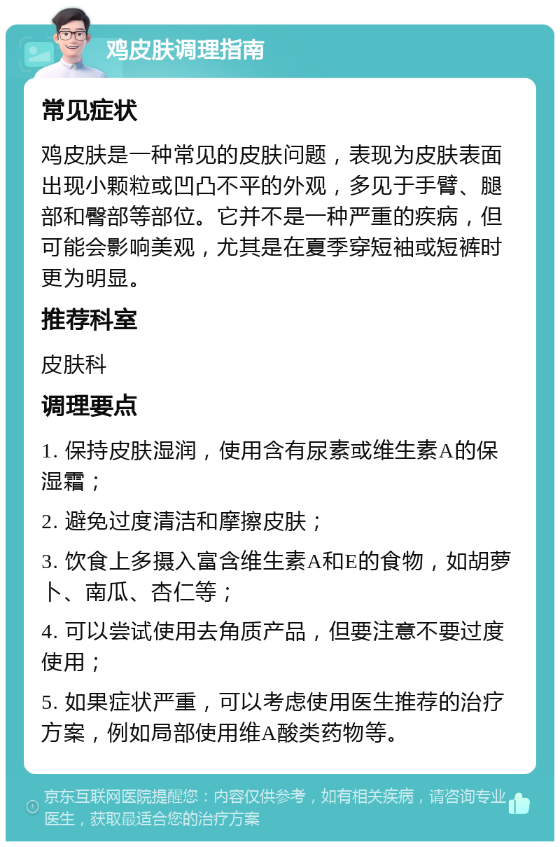 鸡皮肤调理指南 常见症状 鸡皮肤是一种常见的皮肤问题，表现为皮肤表面出现小颗粒或凹凸不平的外观，多见于手臂、腿部和臀部等部位。它并不是一种严重的疾病，但可能会影响美观，尤其是在夏季穿短袖或短裤时更为明显。 推荐科室 皮肤科 调理要点 1. 保持皮肤湿润，使用含有尿素或维生素A的保湿霜； 2. 避免过度清洁和摩擦皮肤； 3. 饮食上多摄入富含维生素A和E的食物，如胡萝卜、南瓜、杏仁等； 4. 可以尝试使用去角质产品，但要注意不要过度使用； 5. 如果症状严重，可以考虑使用医生推荐的治疗方案，例如局部使用维A酸类药物等。