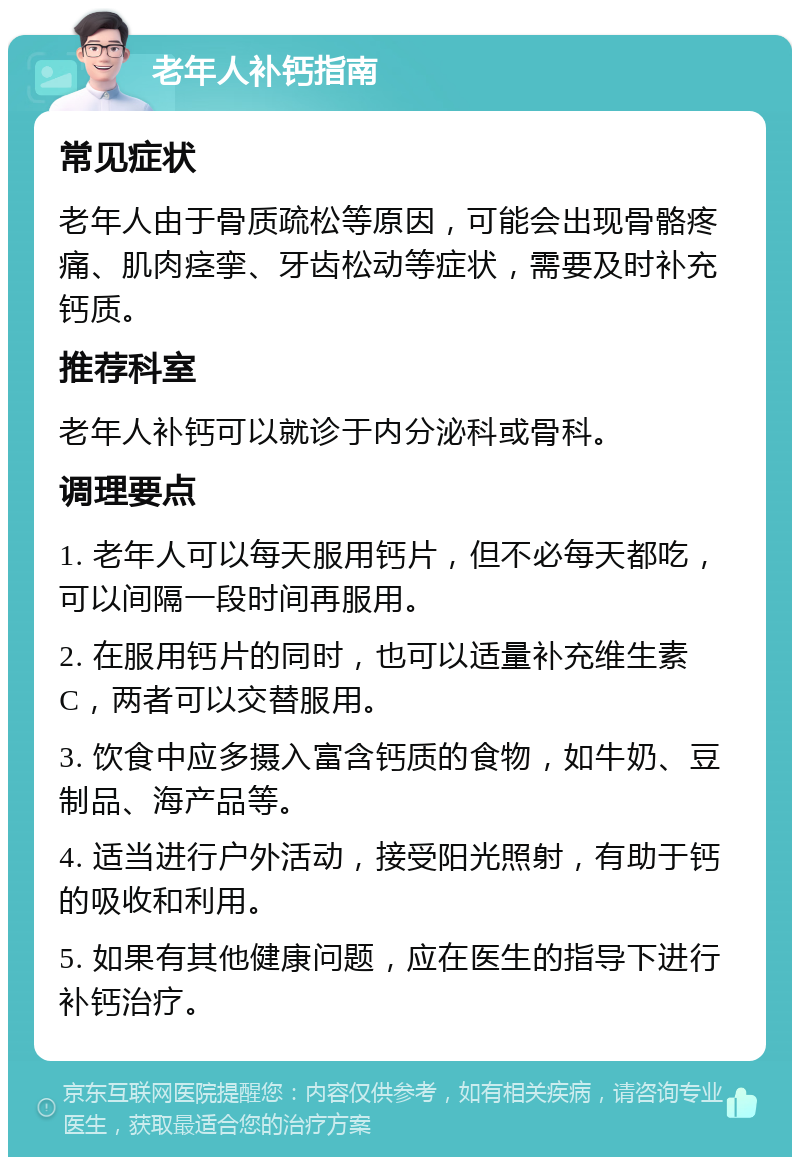 老年人补钙指南 常见症状 老年人由于骨质疏松等原因，可能会出现骨骼疼痛、肌肉痉挛、牙齿松动等症状，需要及时补充钙质。 推荐科室 老年人补钙可以就诊于内分泌科或骨科。 调理要点 1. 老年人可以每天服用钙片，但不必每天都吃，可以间隔一段时间再服用。 2. 在服用钙片的同时，也可以适量补充维生素C，两者可以交替服用。 3. 饮食中应多摄入富含钙质的食物，如牛奶、豆制品、海产品等。 4. 适当进行户外活动，接受阳光照射，有助于钙的吸收和利用。 5. 如果有其他健康问题，应在医生的指导下进行补钙治疗。