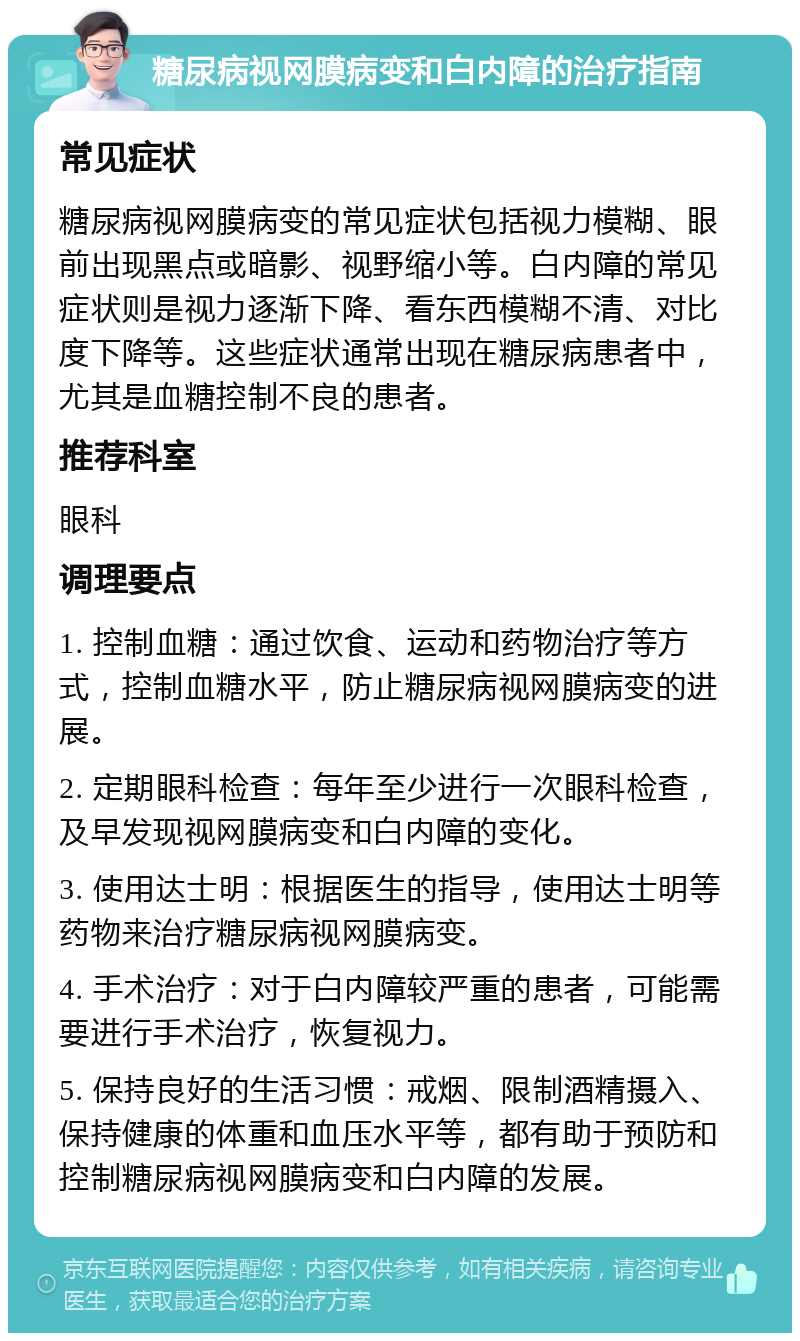 糖尿病视网膜病变和白内障的治疗指南 常见症状 糖尿病视网膜病变的常见症状包括视力模糊、眼前出现黑点或暗影、视野缩小等。白内障的常见症状则是视力逐渐下降、看东西模糊不清、对比度下降等。这些症状通常出现在糖尿病患者中，尤其是血糖控制不良的患者。 推荐科室 眼科 调理要点 1. 控制血糖：通过饮食、运动和药物治疗等方式，控制血糖水平，防止糖尿病视网膜病变的进展。 2. 定期眼科检查：每年至少进行一次眼科检查，及早发现视网膜病变和白内障的变化。 3. 使用达士明：根据医生的指导，使用达士明等药物来治疗糖尿病视网膜病变。 4. 手术治疗：对于白内障较严重的患者，可能需要进行手术治疗，恢复视力。 5. 保持良好的生活习惯：戒烟、限制酒精摄入、保持健康的体重和血压水平等，都有助于预防和控制糖尿病视网膜病变和白内障的发展。