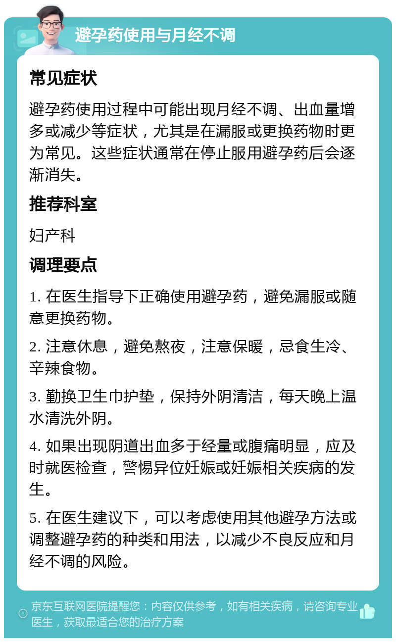 避孕药使用与月经不调 常见症状 避孕药使用过程中可能出现月经不调、出血量增多或减少等症状，尤其是在漏服或更换药物时更为常见。这些症状通常在停止服用避孕药后会逐渐消失。 推荐科室 妇产科 调理要点 1. 在医生指导下正确使用避孕药，避免漏服或随意更换药物。 2. 注意休息，避免熬夜，注意保暖，忌食生冷、辛辣食物。 3. 勤换卫生巾护垫，保持外阴清洁，每天晚上温水清洗外阴。 4. 如果出现阴道出血多于经量或腹痛明显，应及时就医检查，警惕异位妊娠或妊娠相关疾病的发生。 5. 在医生建议下，可以考虑使用其他避孕方法或调整避孕药的种类和用法，以减少不良反应和月经不调的风险。