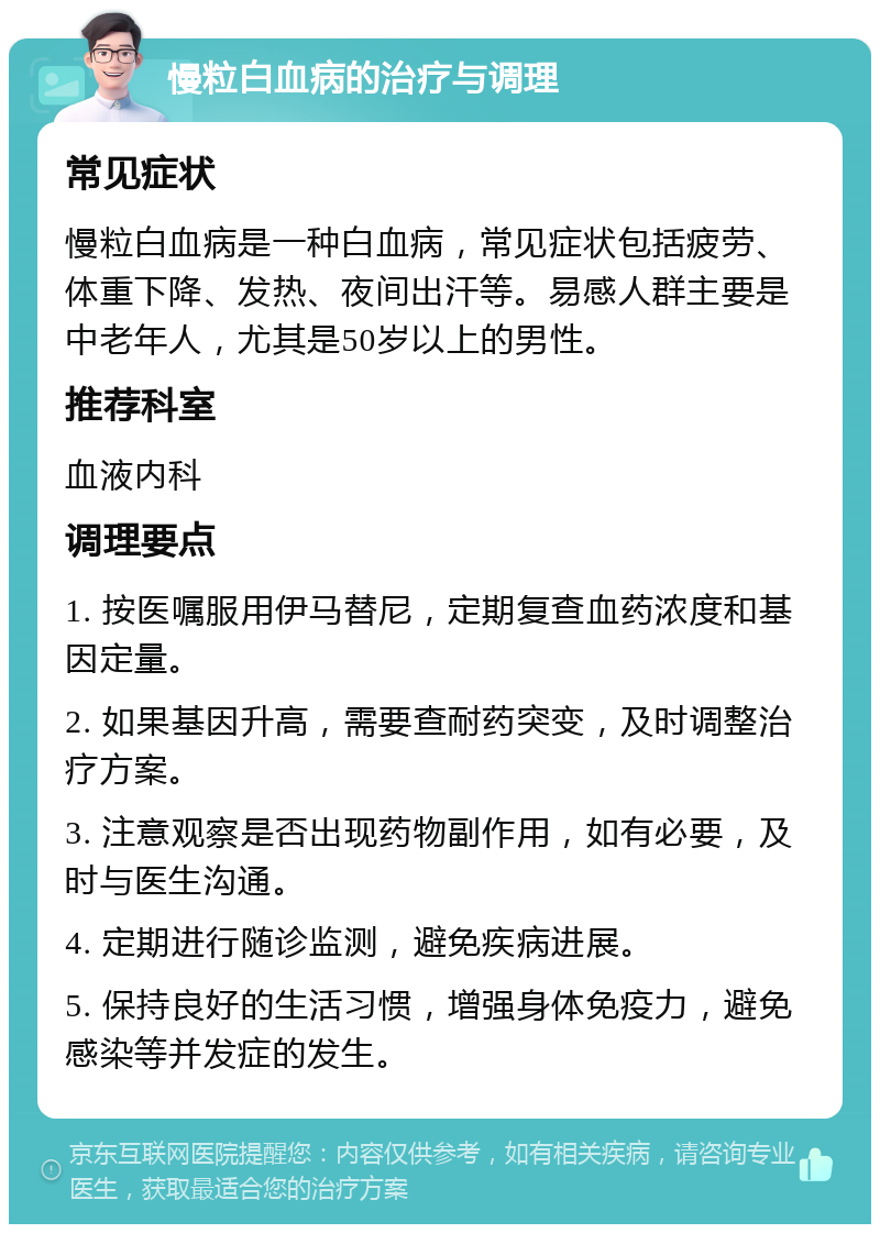 慢粒白血病的治疗与调理 常见症状 慢粒白血病是一种白血病，常见症状包括疲劳、体重下降、发热、夜间出汗等。易感人群主要是中老年人，尤其是50岁以上的男性。 推荐科室 血液内科 调理要点 1. 按医嘱服用伊马替尼，定期复查血药浓度和基因定量。 2. 如果基因升高，需要查耐药突变，及时调整治疗方案。 3. 注意观察是否出现药物副作用，如有必要，及时与医生沟通。 4. 定期进行随诊监测，避免疾病进展。 5. 保持良好的生活习惯，增强身体免疫力，避免感染等并发症的发生。