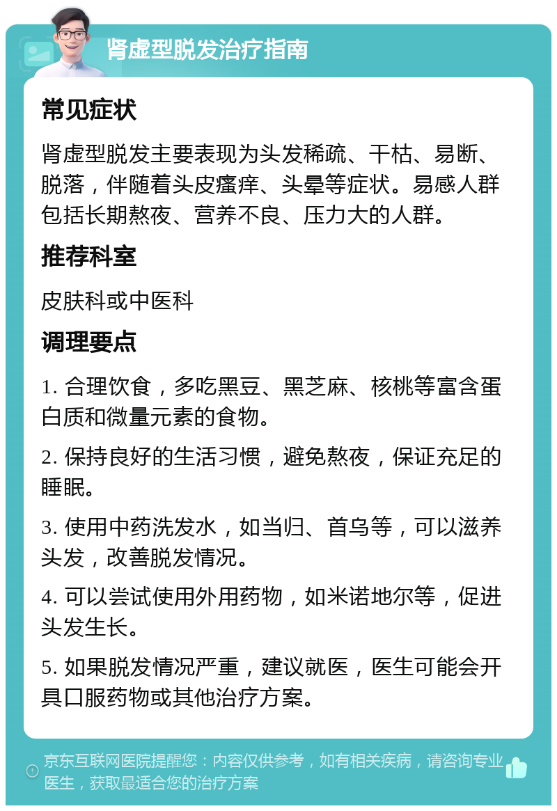 肾虚型脱发治疗指南 常见症状 肾虚型脱发主要表现为头发稀疏、干枯、易断、脱落，伴随着头皮瘙痒、头晕等症状。易感人群包括长期熬夜、营养不良、压力大的人群。 推荐科室 皮肤科或中医科 调理要点 1. 合理饮食，多吃黑豆、黑芝麻、核桃等富含蛋白质和微量元素的食物。 2. 保持良好的生活习惯，避免熬夜，保证充足的睡眠。 3. 使用中药洗发水，如当归、首乌等，可以滋养头发，改善脱发情况。 4. 可以尝试使用外用药物，如米诺地尔等，促进头发生长。 5. 如果脱发情况严重，建议就医，医生可能会开具口服药物或其他治疗方案。