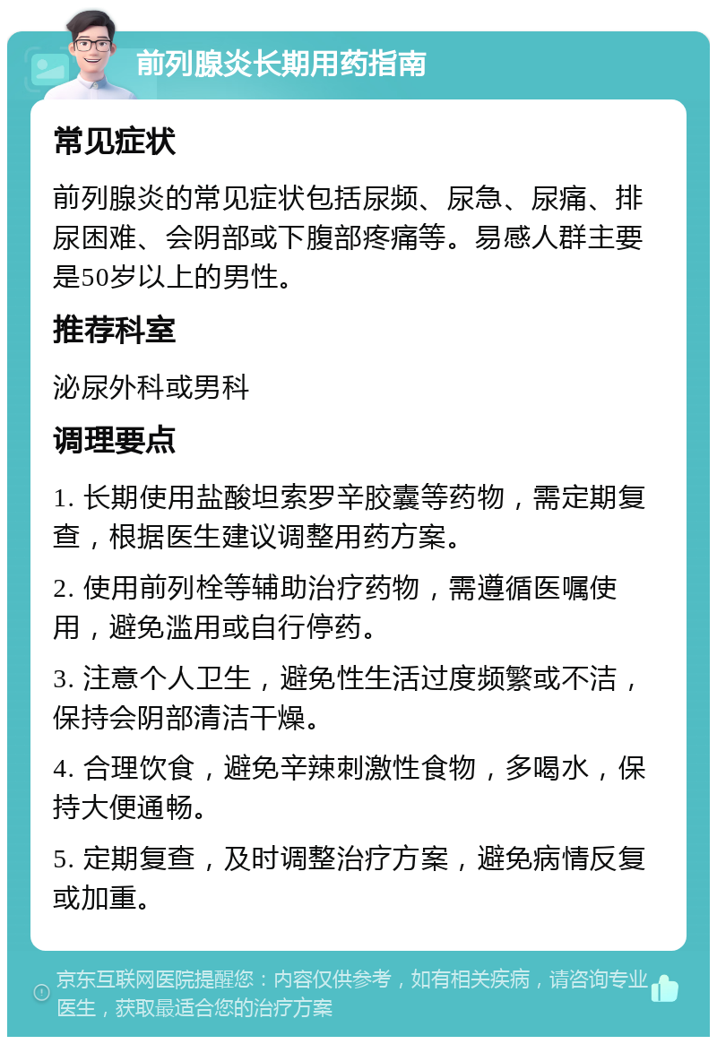 前列腺炎长期用药指南 常见症状 前列腺炎的常见症状包括尿频、尿急、尿痛、排尿困难、会阴部或下腹部疼痛等。易感人群主要是50岁以上的男性。 推荐科室 泌尿外科或男科 调理要点 1. 长期使用盐酸坦索罗辛胶囊等药物，需定期复查，根据医生建议调整用药方案。 2. 使用前列栓等辅助治疗药物，需遵循医嘱使用，避免滥用或自行停药。 3. 注意个人卫生，避免性生活过度频繁或不洁，保持会阴部清洁干燥。 4. 合理饮食，避免辛辣刺激性食物，多喝水，保持大便通畅。 5. 定期复查，及时调整治疗方案，避免病情反复或加重。