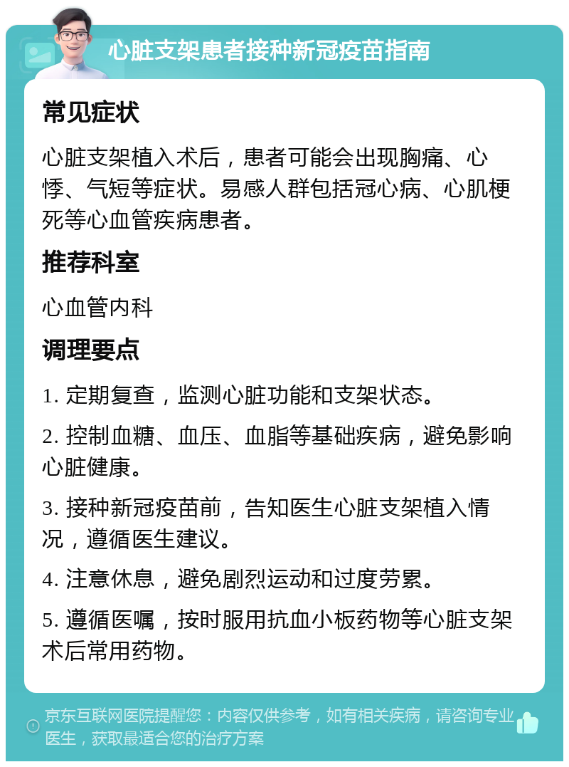 心脏支架患者接种新冠疫苗指南 常见症状 心脏支架植入术后，患者可能会出现胸痛、心悸、气短等症状。易感人群包括冠心病、心肌梗死等心血管疾病患者。 推荐科室 心血管内科 调理要点 1. 定期复查，监测心脏功能和支架状态。 2. 控制血糖、血压、血脂等基础疾病，避免影响心脏健康。 3. 接种新冠疫苗前，告知医生心脏支架植入情况，遵循医生建议。 4. 注意休息，避免剧烈运动和过度劳累。 5. 遵循医嘱，按时服用抗血小板药物等心脏支架术后常用药物。