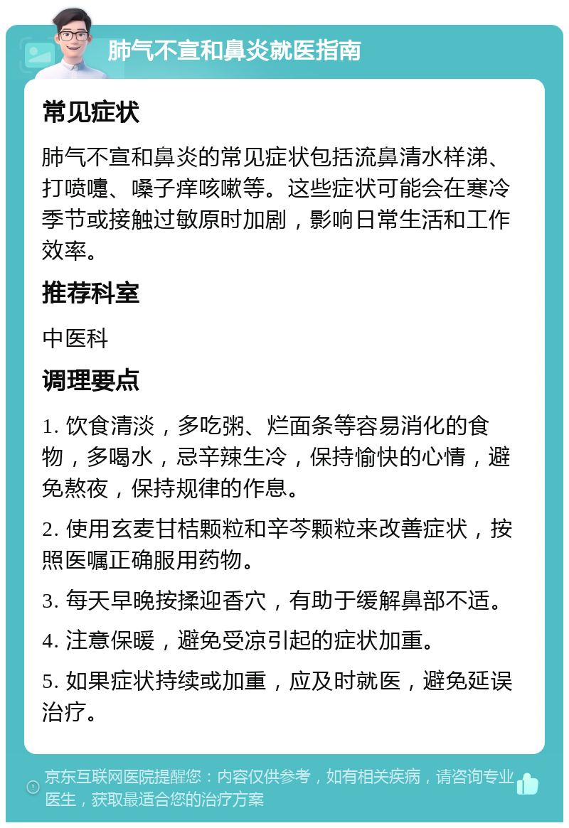 肺气不宣和鼻炎就医指南 常见症状 肺气不宣和鼻炎的常见症状包括流鼻清水样涕、打喷嚏、嗓子痒咳嗽等。这些症状可能会在寒冷季节或接触过敏原时加剧，影响日常生活和工作效率。 推荐科室 中医科 调理要点 1. 饮食清淡，多吃粥、烂面条等容易消化的食物，多喝水，忌辛辣生冷，保持愉快的心情，避免熬夜，保持规律的作息。 2. 使用玄麦甘桔颗粒和辛芩颗粒来改善症状，按照医嘱正确服用药物。 3. 每天早晚按揉迎香穴，有助于缓解鼻部不适。 4. 注意保暖，避免受凉引起的症状加重。 5. 如果症状持续或加重，应及时就医，避免延误治疗。