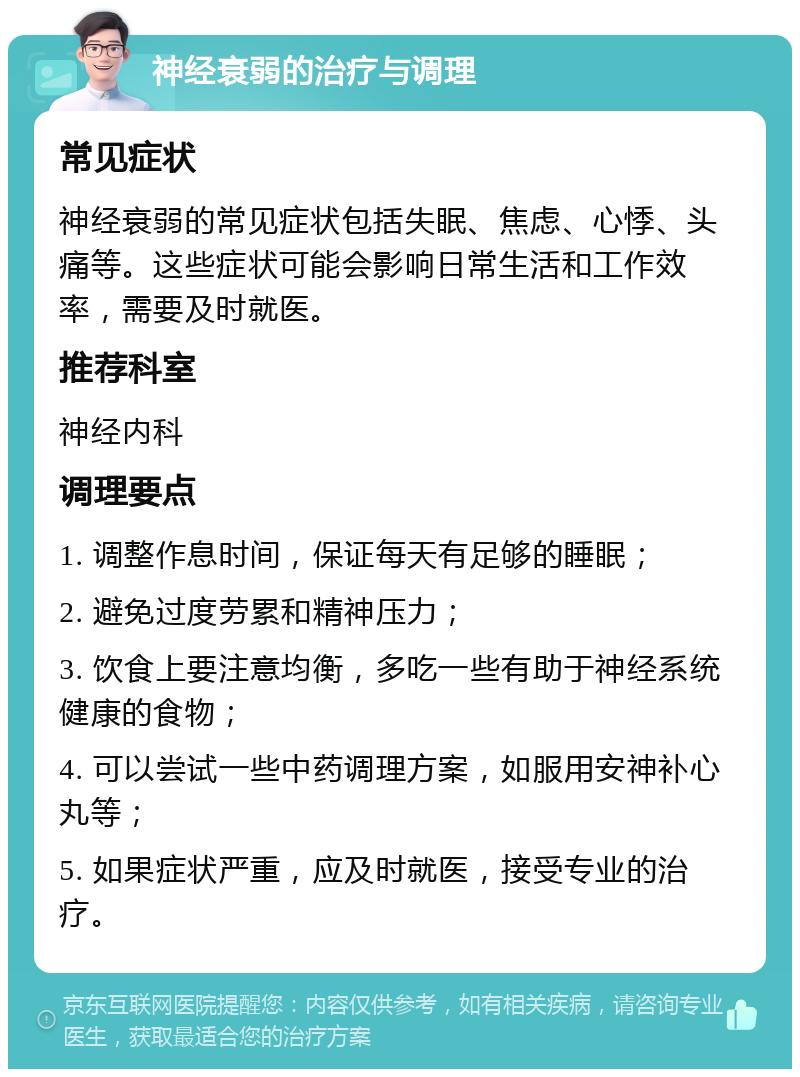 神经衰弱的治疗与调理 常见症状 神经衰弱的常见症状包括失眠、焦虑、心悸、头痛等。这些症状可能会影响日常生活和工作效率，需要及时就医。 推荐科室 神经内科 调理要点 1. 调整作息时间，保证每天有足够的睡眠； 2. 避免过度劳累和精神压力； 3. 饮食上要注意均衡，多吃一些有助于神经系统健康的食物； 4. 可以尝试一些中药调理方案，如服用安神补心丸等； 5. 如果症状严重，应及时就医，接受专业的治疗。