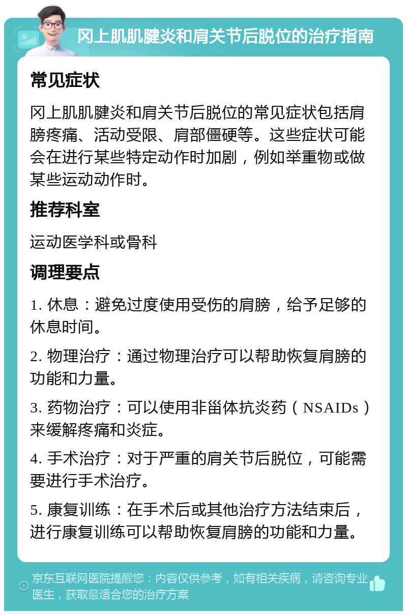 冈上肌肌腱炎和肩关节后脱位的治疗指南 常见症状 冈上肌肌腱炎和肩关节后脱位的常见症状包括肩膀疼痛、活动受限、肩部僵硬等。这些症状可能会在进行某些特定动作时加剧，例如举重物或做某些运动动作时。 推荐科室 运动医学科或骨科 调理要点 1. 休息：避免过度使用受伤的肩膀，给予足够的休息时间。 2. 物理治疗：通过物理治疗可以帮助恢复肩膀的功能和力量。 3. 药物治疗：可以使用非甾体抗炎药（NSAIDs）来缓解疼痛和炎症。 4. 手术治疗：对于严重的肩关节后脱位，可能需要进行手术治疗。 5. 康复训练：在手术后或其他治疗方法结束后，进行康复训练可以帮助恢复肩膀的功能和力量。