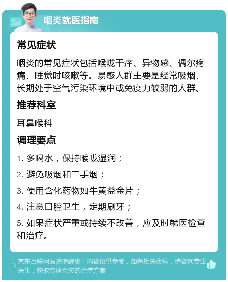 咽炎就医指南 常见症状 咽炎的常见症状包括喉咙干痒、异物感、偶尔疼痛、睡觉时咳嗽等。易感人群主要是经常吸烟、长期处于空气污染环境中或免疫力较弱的人群。 推荐科室 耳鼻喉科 调理要点 1. 多喝水，保持喉咙湿润； 2. 避免吸烟和二手烟； 3. 使用含化药物如牛黄益金片； 4. 注意口腔卫生，定期刷牙； 5. 如果症状严重或持续不改善，应及时就医检查和治疗。