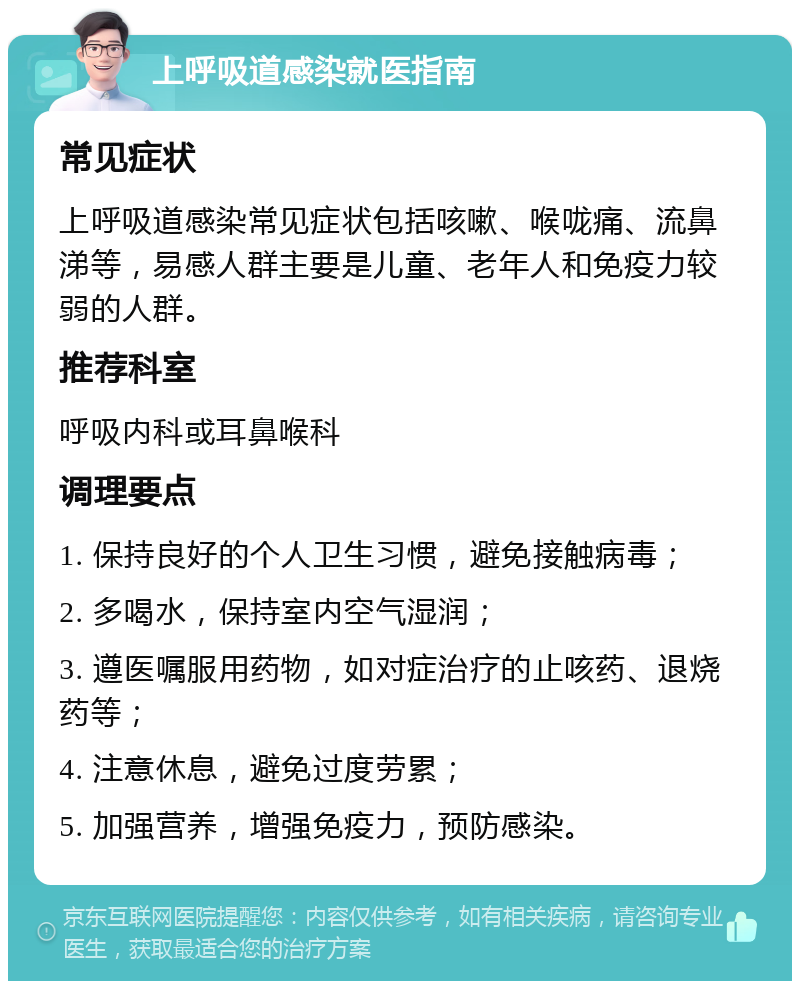 上呼吸道感染就医指南 常见症状 上呼吸道感染常见症状包括咳嗽、喉咙痛、流鼻涕等，易感人群主要是儿童、老年人和免疫力较弱的人群。 推荐科室 呼吸内科或耳鼻喉科 调理要点 1. 保持良好的个人卫生习惯，避免接触病毒； 2. 多喝水，保持室内空气湿润； 3. 遵医嘱服用药物，如对症治疗的止咳药、退烧药等； 4. 注意休息，避免过度劳累； 5. 加强营养，增强免疫力，预防感染。