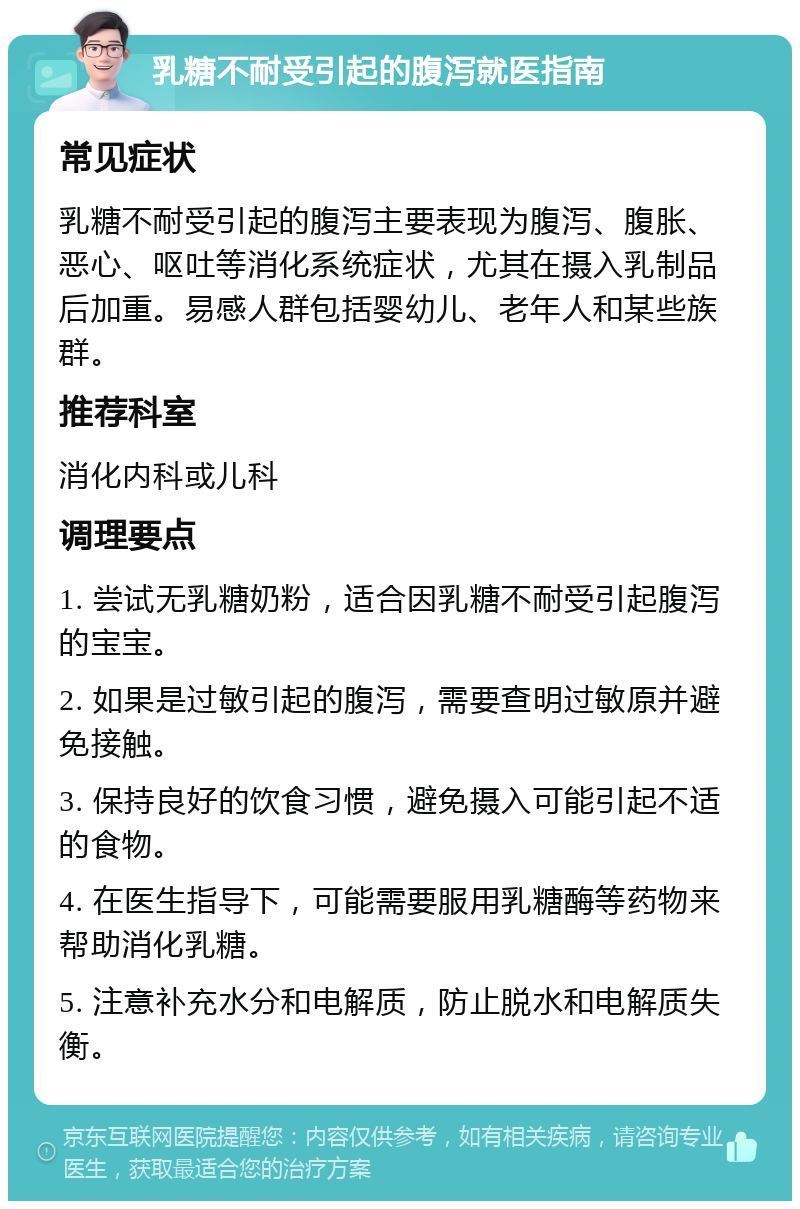 乳糖不耐受引起的腹泻就医指南 常见症状 乳糖不耐受引起的腹泻主要表现为腹泻、腹胀、恶心、呕吐等消化系统症状，尤其在摄入乳制品后加重。易感人群包括婴幼儿、老年人和某些族群。 推荐科室 消化内科或儿科 调理要点 1. 尝试无乳糖奶粉，适合因乳糖不耐受引起腹泻的宝宝。 2. 如果是过敏引起的腹泻，需要查明过敏原并避免接触。 3. 保持良好的饮食习惯，避免摄入可能引起不适的食物。 4. 在医生指导下，可能需要服用乳糖酶等药物来帮助消化乳糖。 5. 注意补充水分和电解质，防止脱水和电解质失衡。