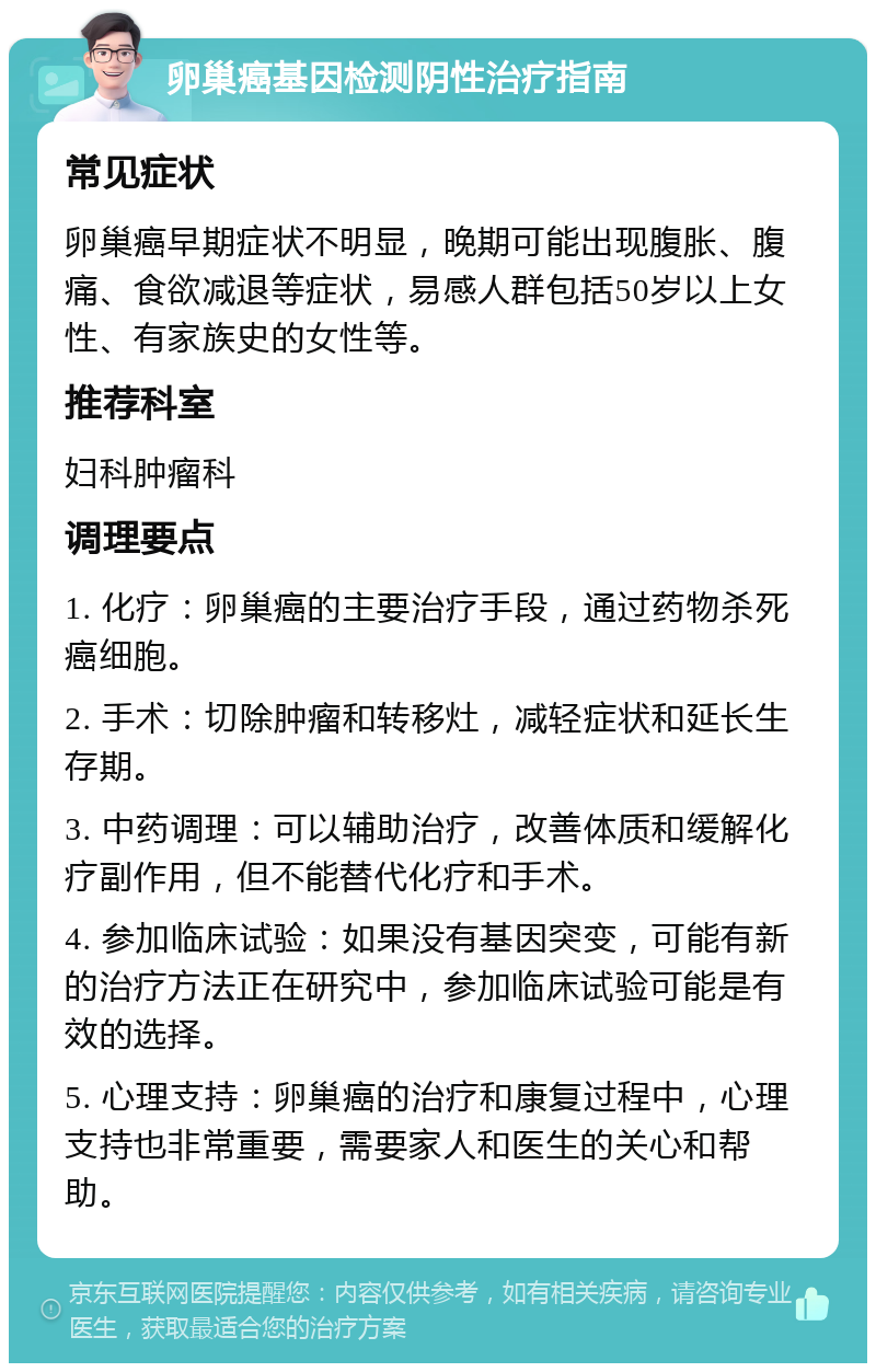 卵巢癌基因检测阴性治疗指南 常见症状 卵巢癌早期症状不明显，晚期可能出现腹胀、腹痛、食欲减退等症状，易感人群包括50岁以上女性、有家族史的女性等。 推荐科室 妇科肿瘤科 调理要点 1. 化疗：卵巢癌的主要治疗手段，通过药物杀死癌细胞。 2. 手术：切除肿瘤和转移灶，减轻症状和延长生存期。 3. 中药调理：可以辅助治疗，改善体质和缓解化疗副作用，但不能替代化疗和手术。 4. 参加临床试验：如果没有基因突变，可能有新的治疗方法正在研究中，参加临床试验可能是有效的选择。 5. 心理支持：卵巢癌的治疗和康复过程中，心理支持也非常重要，需要家人和医生的关心和帮助。