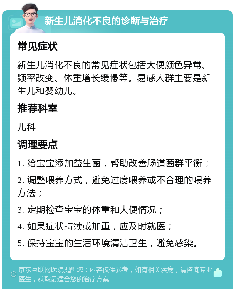 新生儿消化不良的诊断与治疗 常见症状 新生儿消化不良的常见症状包括大便颜色异常、频率改变、体重增长缓慢等。易感人群主要是新生儿和婴幼儿。 推荐科室 儿科 调理要点 1. 给宝宝添加益生菌，帮助改善肠道菌群平衡； 2. 调整喂养方式，避免过度喂养或不合理的喂养方法； 3. 定期检查宝宝的体重和大便情况； 4. 如果症状持续或加重，应及时就医； 5. 保持宝宝的生活环境清洁卫生，避免感染。