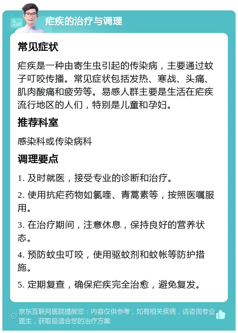 疟疾的治疗与调理 常见症状 疟疾是一种由寄生虫引起的传染病，主要通过蚊子叮咬传播。常见症状包括发热、寒战、头痛、肌肉酸痛和疲劳等。易感人群主要是生活在疟疾流行地区的人们，特别是儿童和孕妇。 推荐科室 感染科或传染病科 调理要点 1. 及时就医，接受专业的诊断和治疗。 2. 使用抗疟药物如氯喹、青蒿素等，按照医嘱服用。 3. 在治疗期间，注意休息，保持良好的营养状态。 4. 预防蚊虫叮咬，使用驱蚊剂和蚊帐等防护措施。 5. 定期复查，确保疟疾完全治愈，避免复发。