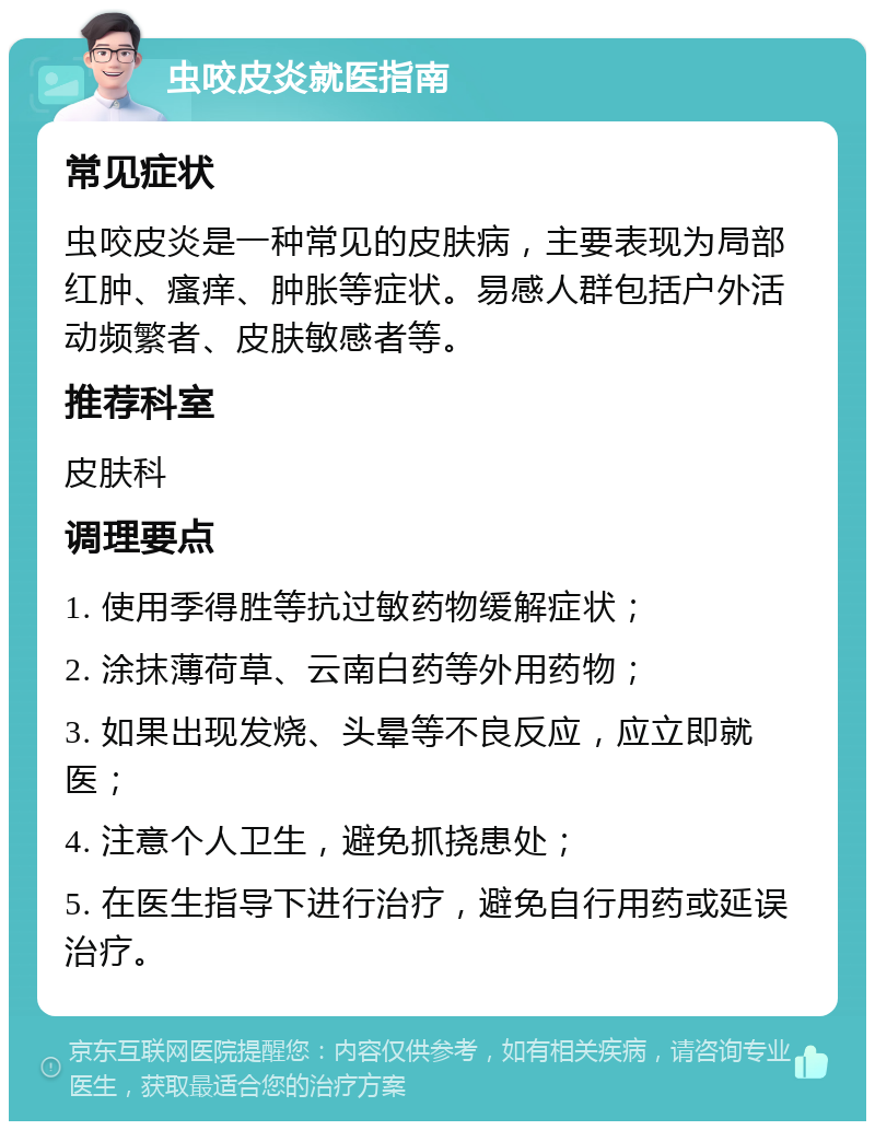 虫咬皮炎就医指南 常见症状 虫咬皮炎是一种常见的皮肤病，主要表现为局部红肿、瘙痒、肿胀等症状。易感人群包括户外活动频繁者、皮肤敏感者等。 推荐科室 皮肤科 调理要点 1. 使用季得胜等抗过敏药物缓解症状； 2. 涂抹薄荷草、云南白药等外用药物； 3. 如果出现发烧、头晕等不良反应，应立即就医； 4. 注意个人卫生，避免抓挠患处； 5. 在医生指导下进行治疗，避免自行用药或延误治疗。