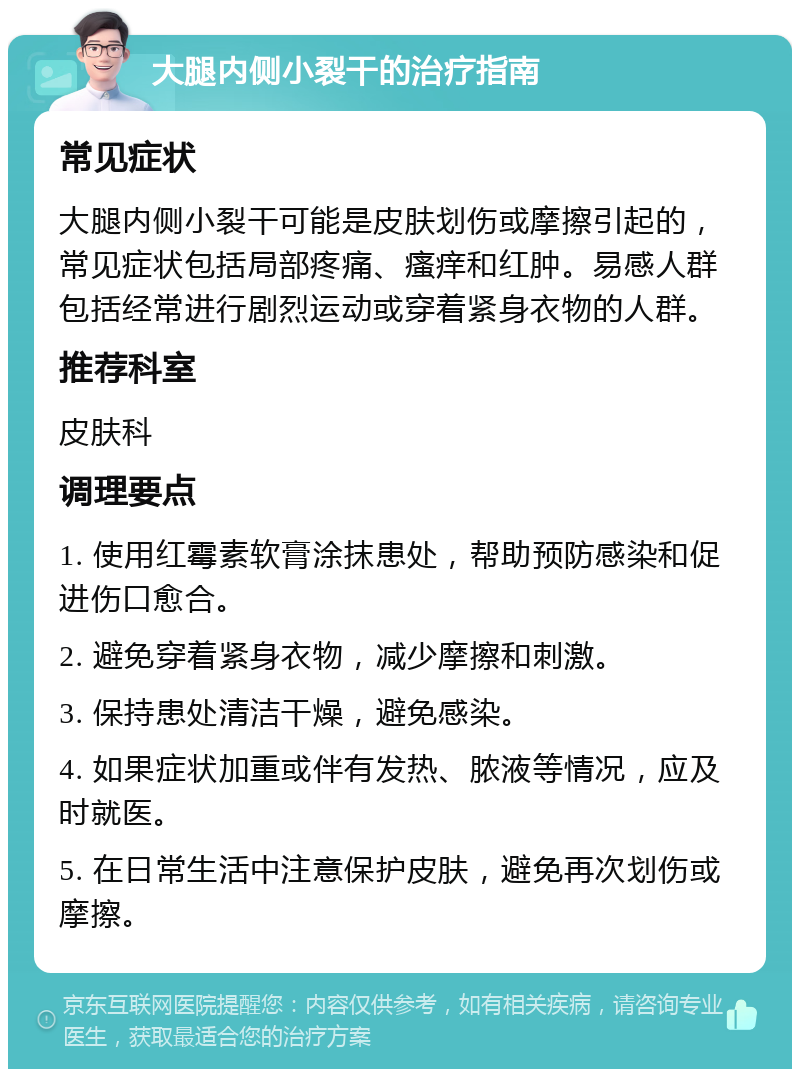 大腿内侧小裂干的治疗指南 常见症状 大腿内侧小裂干可能是皮肤划伤或摩擦引起的，常见症状包括局部疼痛、瘙痒和红肿。易感人群包括经常进行剧烈运动或穿着紧身衣物的人群。 推荐科室 皮肤科 调理要点 1. 使用红霉素软膏涂抹患处，帮助预防感染和促进伤口愈合。 2. 避免穿着紧身衣物，减少摩擦和刺激。 3. 保持患处清洁干燥，避免感染。 4. 如果症状加重或伴有发热、脓液等情况，应及时就医。 5. 在日常生活中注意保护皮肤，避免再次划伤或摩擦。