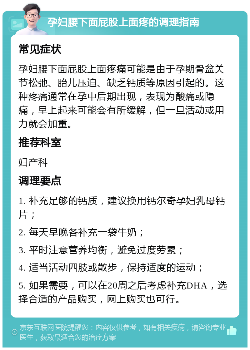 孕妇腰下面屁股上面疼的调理指南 常见症状 孕妇腰下面屁股上面疼痛可能是由于孕期骨盆关节松弛、胎儿压迫、缺乏钙质等原因引起的。这种疼痛通常在孕中后期出现，表现为酸痛或隐痛，早上起来可能会有所缓解，但一旦活动或用力就会加重。 推荐科室 妇产科 调理要点 1. 补充足够的钙质，建议换用钙尔奇孕妇乳母钙片； 2. 每天早晚各补充一袋牛奶； 3. 平时注意营养均衡，避免过度劳累； 4. 适当活动四肢或散步，保持适度的运动； 5. 如果需要，可以在20周之后考虑补充DHA，选择合适的产品购买，网上购买也可行。