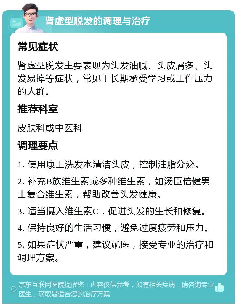 肾虚型脱发的调理与治疗 常见症状 肾虚型脱发主要表现为头发油腻、头皮屑多、头发易掉等症状，常见于长期承受学习或工作压力的人群。 推荐科室 皮肤科或中医科 调理要点 1. 使用康王洗发水清洁头皮，控制油脂分泌。 2. 补充B族维生素或多种维生素，如汤臣倍健男士复合维生素，帮助改善头发健康。 3. 适当摄入维生素C，促进头发的生长和修复。 4. 保持良好的生活习惯，避免过度疲劳和压力。 5. 如果症状严重，建议就医，接受专业的治疗和调理方案。