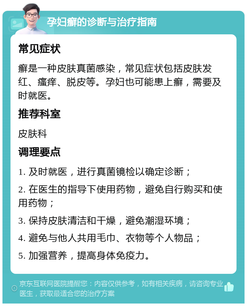 孕妇癣的诊断与治疗指南 常见症状 癣是一种皮肤真菌感染，常见症状包括皮肤发红、瘙痒、脱皮等。孕妇也可能患上癣，需要及时就医。 推荐科室 皮肤科 调理要点 1. 及时就医，进行真菌镜检以确定诊断； 2. 在医生的指导下使用药物，避免自行购买和使用药物； 3. 保持皮肤清洁和干燥，避免潮湿环境； 4. 避免与他人共用毛巾、衣物等个人物品； 5. 加强营养，提高身体免疫力。