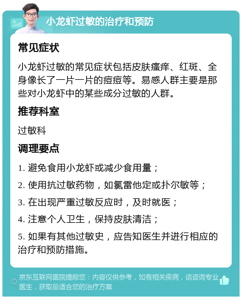 小龙虾过敏的治疗和预防 常见症状 小龙虾过敏的常见症状包括皮肤瘙痒、红斑、全身像长了一片一片的痘痘等。易感人群主要是那些对小龙虾中的某些成分过敏的人群。 推荐科室 过敏科 调理要点 1. 避免食用小龙虾或减少食用量； 2. 使用抗过敏药物，如氯雷他定或扑尔敏等； 3. 在出现严重过敏反应时，及时就医； 4. 注意个人卫生，保持皮肤清洁； 5. 如果有其他过敏史，应告知医生并进行相应的治疗和预防措施。