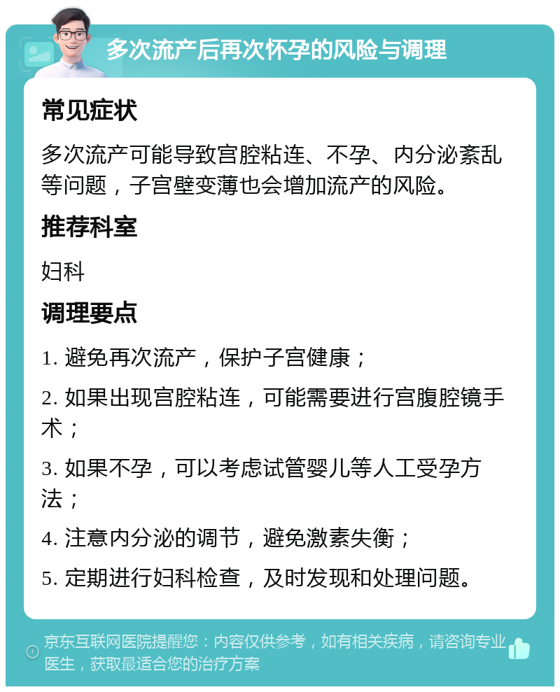 多次流产后再次怀孕的风险与调理 常见症状 多次流产可能导致宫腔粘连、不孕、内分泌紊乱等问题，子宫壁变薄也会增加流产的风险。 推荐科室 妇科 调理要点 1. 避免再次流产，保护子宫健康； 2. 如果出现宫腔粘连，可能需要进行宫腹腔镜手术； 3. 如果不孕，可以考虑试管婴儿等人工受孕方法； 4. 注意内分泌的调节，避免激素失衡； 5. 定期进行妇科检查，及时发现和处理问题。