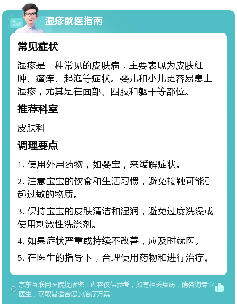 湿疹就医指南 常见症状 湿疹是一种常见的皮肤病，主要表现为皮肤红肿、瘙痒、起泡等症状。婴儿和小儿更容易患上湿疹，尤其是在面部、四肢和躯干等部位。 推荐科室 皮肤科 调理要点 1. 使用外用药物，如婴宝，来缓解症状。 2. 注意宝宝的饮食和生活习惯，避免接触可能引起过敏的物质。 3. 保持宝宝的皮肤清洁和湿润，避免过度洗澡或使用刺激性洗涤剂。 4. 如果症状严重或持续不改善，应及时就医。 5. 在医生的指导下，合理使用药物和进行治疗。