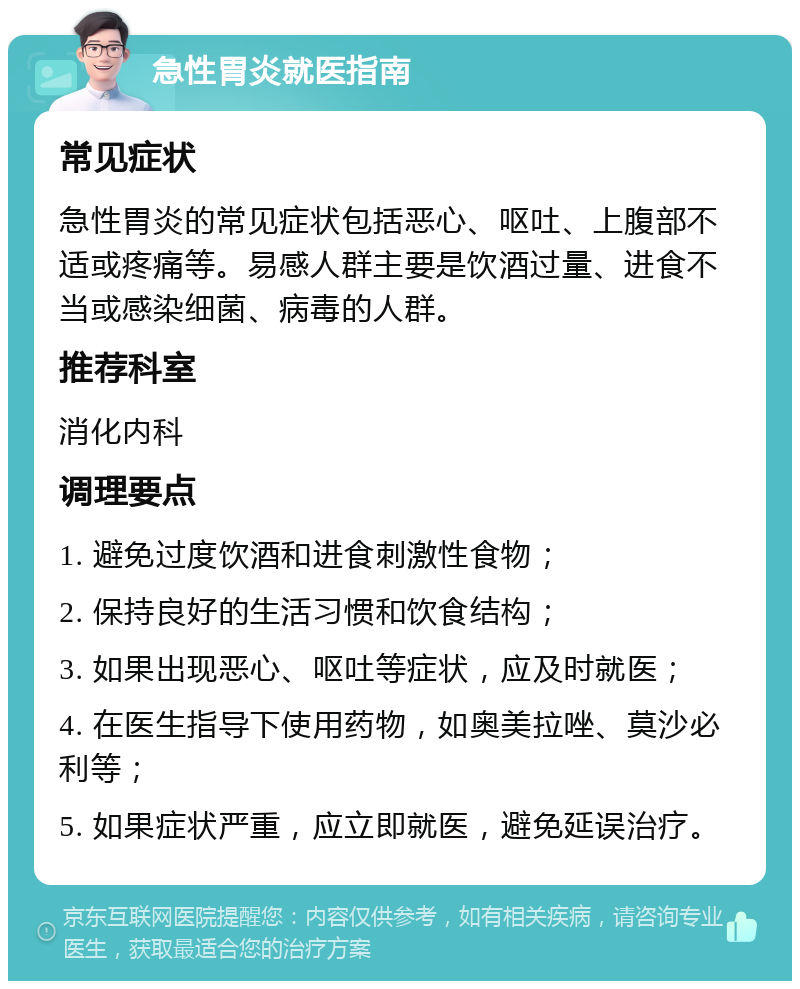 急性胃炎就医指南 常见症状 急性胃炎的常见症状包括恶心、呕吐、上腹部不适或疼痛等。易感人群主要是饮酒过量、进食不当或感染细菌、病毒的人群。 推荐科室 消化内科 调理要点 1. 避免过度饮酒和进食刺激性食物； 2. 保持良好的生活习惯和饮食结构； 3. 如果出现恶心、呕吐等症状，应及时就医； 4. 在医生指导下使用药物，如奥美拉唑、莫沙必利等； 5. 如果症状严重，应立即就医，避免延误治疗。