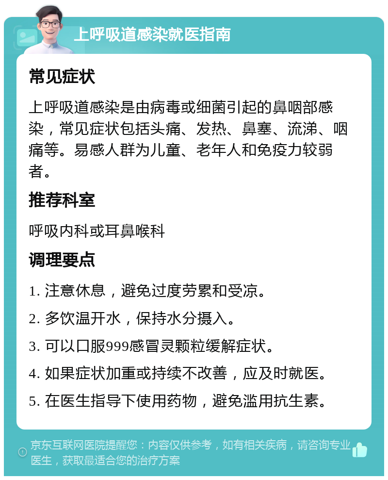 上呼吸道感染就医指南 常见症状 上呼吸道感染是由病毒或细菌引起的鼻咽部感染，常见症状包括头痛、发热、鼻塞、流涕、咽痛等。易感人群为儿童、老年人和免疫力较弱者。 推荐科室 呼吸内科或耳鼻喉科 调理要点 1. 注意休息，避免过度劳累和受凉。 2. 多饮温开水，保持水分摄入。 3. 可以口服999感冒灵颗粒缓解症状。 4. 如果症状加重或持续不改善，应及时就医。 5. 在医生指导下使用药物，避免滥用抗生素。