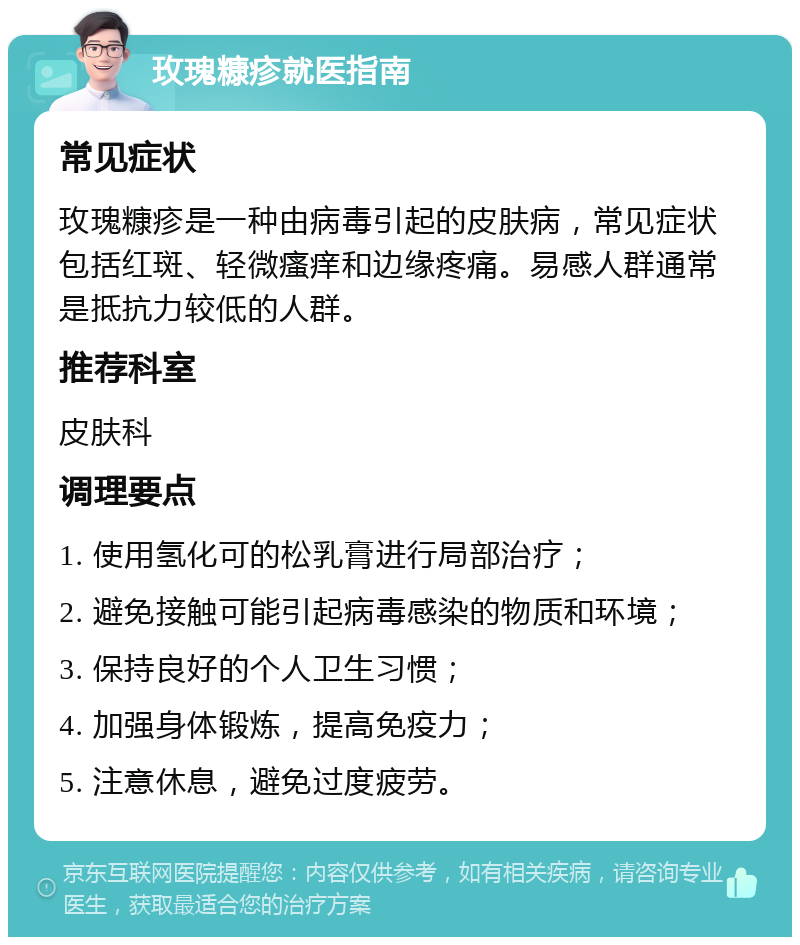 玫瑰糠疹就医指南 常见症状 玫瑰糠疹是一种由病毒引起的皮肤病，常见症状包括红斑、轻微瘙痒和边缘疼痛。易感人群通常是抵抗力较低的人群。 推荐科室 皮肤科 调理要点 1. 使用氢化可的松乳膏进行局部治疗； 2. 避免接触可能引起病毒感染的物质和环境； 3. 保持良好的个人卫生习惯； 4. 加强身体锻炼，提高免疫力； 5. 注意休息，避免过度疲劳。