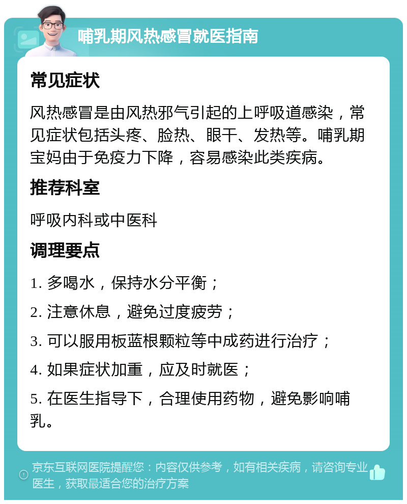 哺乳期风热感冒就医指南 常见症状 风热感冒是由风热邪气引起的上呼吸道感染，常见症状包括头疼、脸热、眼干、发热等。哺乳期宝妈由于免疫力下降，容易感染此类疾病。 推荐科室 呼吸内科或中医科 调理要点 1. 多喝水，保持水分平衡； 2. 注意休息，避免过度疲劳； 3. 可以服用板蓝根颗粒等中成药进行治疗； 4. 如果症状加重，应及时就医； 5. 在医生指导下，合理使用药物，避免影响哺乳。