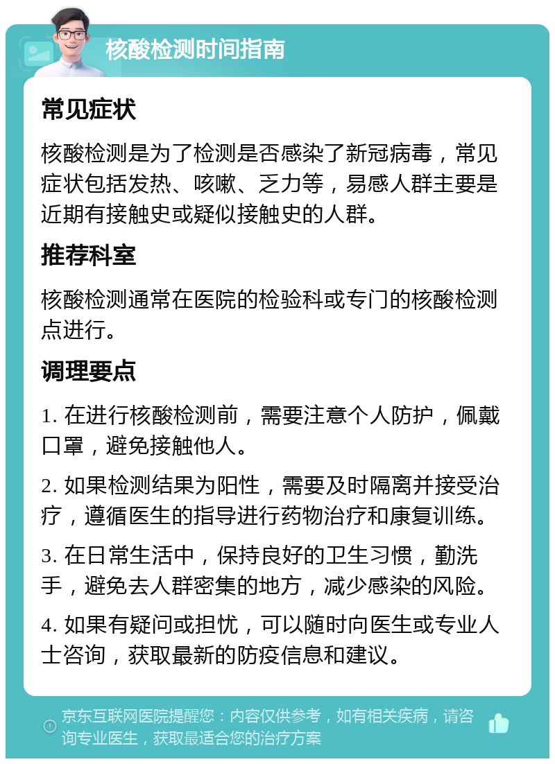 核酸检测时间指南 常见症状 核酸检测是为了检测是否感染了新冠病毒，常见症状包括发热、咳嗽、乏力等，易感人群主要是近期有接触史或疑似接触史的人群。 推荐科室 核酸检测通常在医院的检验科或专门的核酸检测点进行。 调理要点 1. 在进行核酸检测前，需要注意个人防护，佩戴口罩，避免接触他人。 2. 如果检测结果为阳性，需要及时隔离并接受治疗，遵循医生的指导进行药物治疗和康复训练。 3. 在日常生活中，保持良好的卫生习惯，勤洗手，避免去人群密集的地方，减少感染的风险。 4. 如果有疑问或担忧，可以随时向医生或专业人士咨询，获取最新的防疫信息和建议。