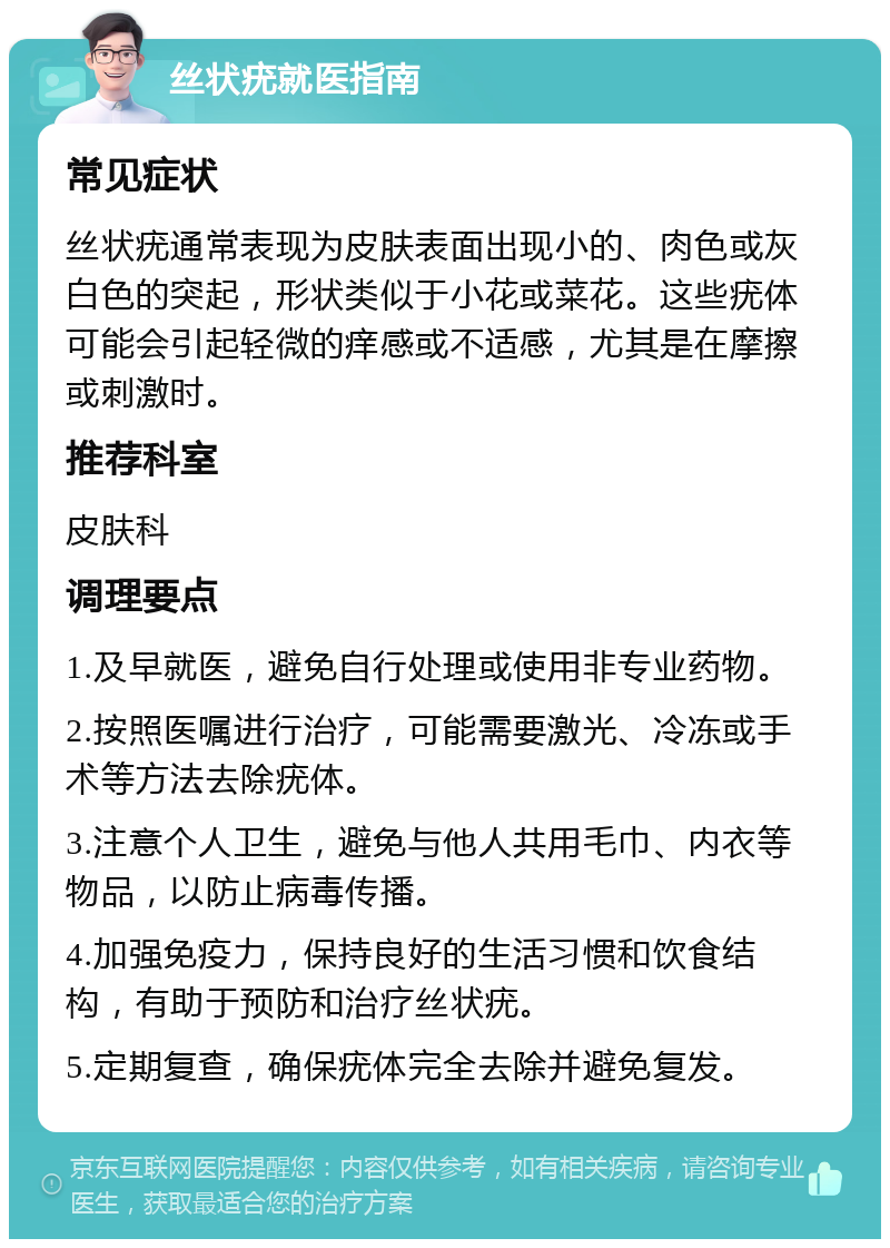 丝状疣就医指南 常见症状 丝状疣通常表现为皮肤表面出现小的、肉色或灰白色的突起，形状类似于小花或菜花。这些疣体可能会引起轻微的痒感或不适感，尤其是在摩擦或刺激时。 推荐科室 皮肤科 调理要点 1.及早就医，避免自行处理或使用非专业药物。 2.按照医嘱进行治疗，可能需要激光、冷冻或手术等方法去除疣体。 3.注意个人卫生，避免与他人共用毛巾、内衣等物品，以防止病毒传播。 4.加强免疫力，保持良好的生活习惯和饮食结构，有助于预防和治疗丝状疣。 5.定期复查，确保疣体完全去除并避免复发。