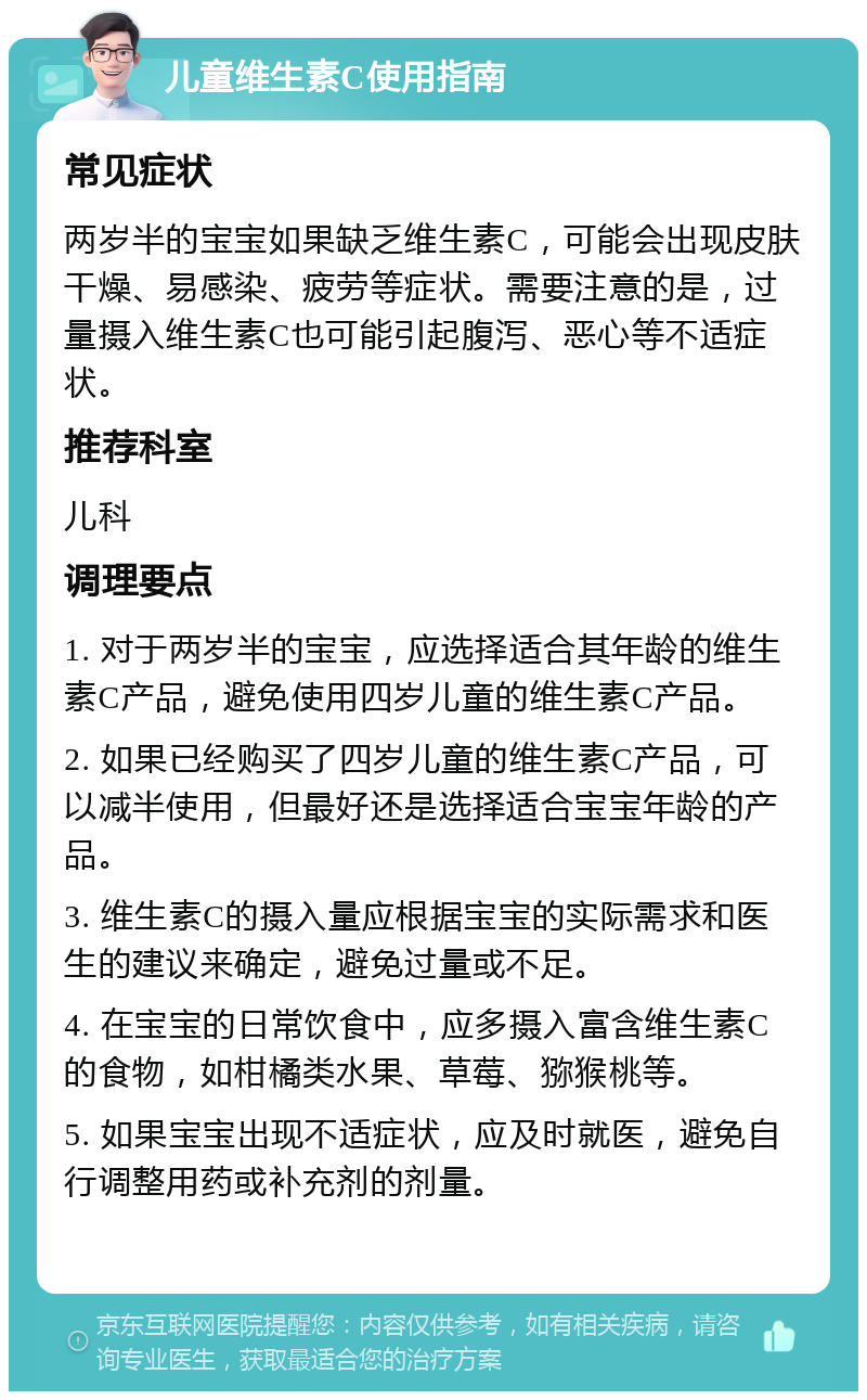 儿童维生素C使用指南 常见症状 两岁半的宝宝如果缺乏维生素C，可能会出现皮肤干燥、易感染、疲劳等症状。需要注意的是，过量摄入维生素C也可能引起腹泻、恶心等不适症状。 推荐科室 儿科 调理要点 1. 对于两岁半的宝宝，应选择适合其年龄的维生素C产品，避免使用四岁儿童的维生素C产品。 2. 如果已经购买了四岁儿童的维生素C产品，可以减半使用，但最好还是选择适合宝宝年龄的产品。 3. 维生素C的摄入量应根据宝宝的实际需求和医生的建议来确定，避免过量或不足。 4. 在宝宝的日常饮食中，应多摄入富含维生素C的食物，如柑橘类水果、草莓、猕猴桃等。 5. 如果宝宝出现不适症状，应及时就医，避免自行调整用药或补充剂的剂量。