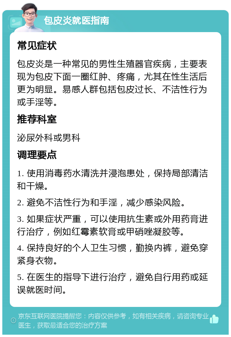 包皮炎就医指南 常见症状 包皮炎是一种常见的男性生殖器官疾病，主要表现为包皮下面一圈红肿、疼痛，尤其在性生活后更为明显。易感人群包括包皮过长、不洁性行为或手淫等。 推荐科室 泌尿外科或男科 调理要点 1. 使用消毒药水清洗并浸泡患处，保持局部清洁和干燥。 2. 避免不洁性行为和手淫，减少感染风险。 3. 如果症状严重，可以使用抗生素或外用药膏进行治疗，例如红霉素软膏或甲硝唑凝胶等。 4. 保持良好的个人卫生习惯，勤换内裤，避免穿紧身衣物。 5. 在医生的指导下进行治疗，避免自行用药或延误就医时间。