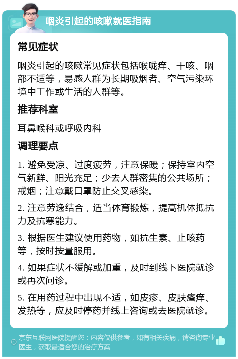 咽炎引起的咳嗽就医指南 常见症状 咽炎引起的咳嗽常见症状包括喉咙痒、干咳、咽部不适等，易感人群为长期吸烟者、空气污染环境中工作或生活的人群等。 推荐科室 耳鼻喉科或呼吸内科 调理要点 1. 避免受凉、过度疲劳，注意保暖；保持室内空气新鲜、阳光充足；少去人群密集的公共场所；戒烟；注意戴口罩防止交叉感染。 2. 注意劳逸结合，适当体育锻炼，提高机体抵抗力及抗寒能力。 3. 根据医生建议使用药物，如抗生素、止咳药等，按时按量服用。 4. 如果症状不缓解或加重，及时到线下医院就诊或再次问诊。 5. 在用药过程中出现不适，如皮疹、皮肤瘙痒、发热等，应及时停药并线上咨询或去医院就诊。