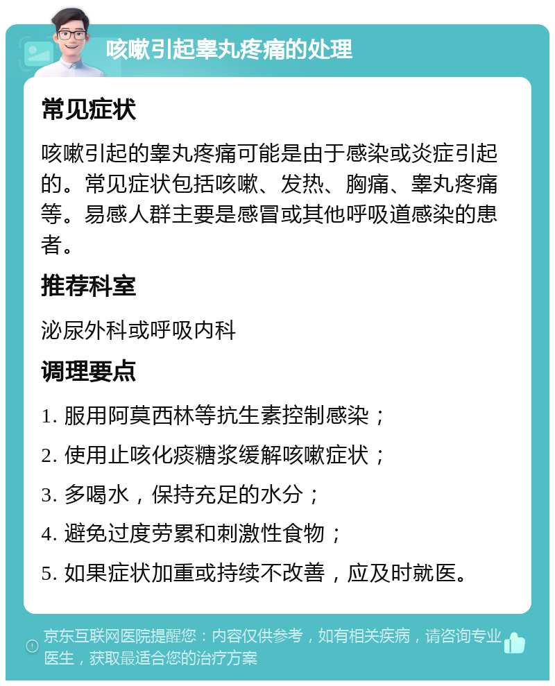 咳嗽引起睾丸疼痛的处理 常见症状 咳嗽引起的睾丸疼痛可能是由于感染或炎症引起的。常见症状包括咳嗽、发热、胸痛、睾丸疼痛等。易感人群主要是感冒或其他呼吸道感染的患者。 推荐科室 泌尿外科或呼吸内科 调理要点 1. 服用阿莫西林等抗生素控制感染； 2. 使用止咳化痰糖浆缓解咳嗽症状； 3. 多喝水，保持充足的水分； 4. 避免过度劳累和刺激性食物； 5. 如果症状加重或持续不改善，应及时就医。