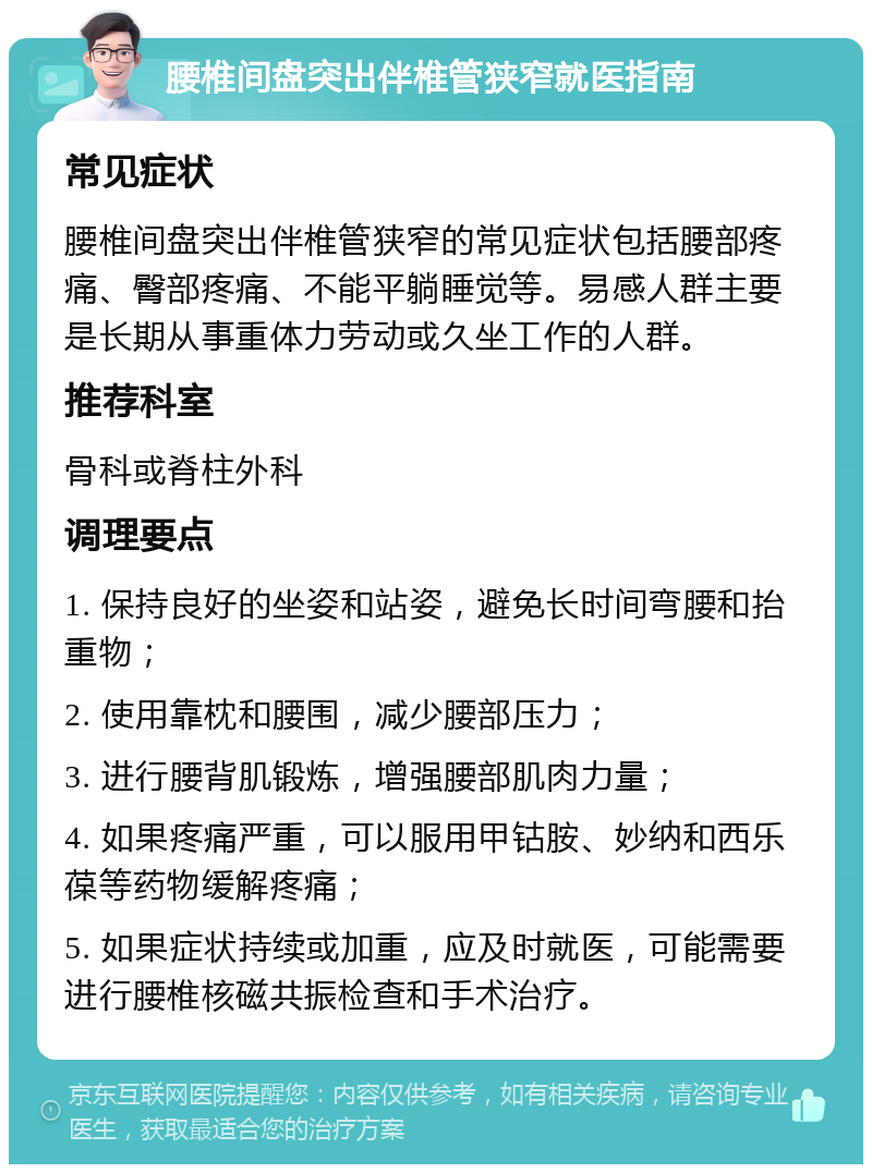 腰椎间盘突出伴椎管狭窄就医指南 常见症状 腰椎间盘突出伴椎管狭窄的常见症状包括腰部疼痛、臀部疼痛、不能平躺睡觉等。易感人群主要是长期从事重体力劳动或久坐工作的人群。 推荐科室 骨科或脊柱外科 调理要点 1. 保持良好的坐姿和站姿，避免长时间弯腰和抬重物； 2. 使用靠枕和腰围，减少腰部压力； 3. 进行腰背肌锻炼，增强腰部肌肉力量； 4. 如果疼痛严重，可以服用甲钴胺、妙纳和西乐葆等药物缓解疼痛； 5. 如果症状持续或加重，应及时就医，可能需要进行腰椎核磁共振检查和手术治疗。