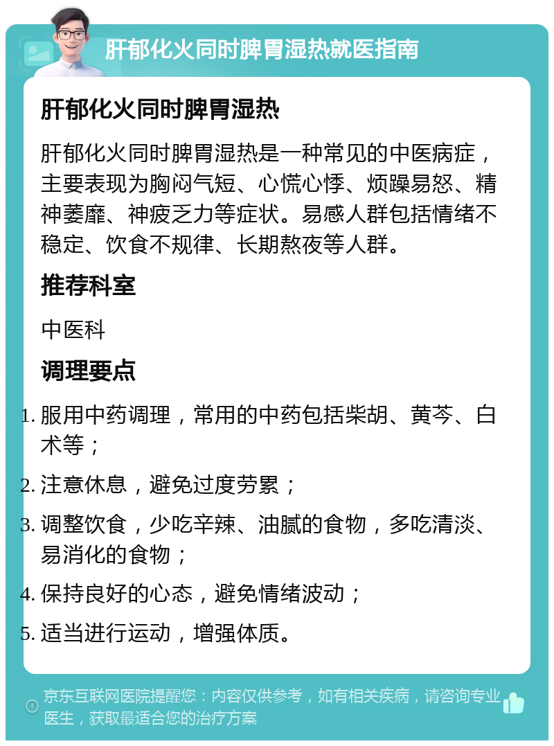 肝郁化火同时脾胃湿热就医指南 肝郁化火同时脾胃湿热 肝郁化火同时脾胃湿热是一种常见的中医病症，主要表现为胸闷气短、心慌心悸、烦躁易怒、精神萎靡、神疲乏力等症状。易感人群包括情绪不稳定、饮食不规律、长期熬夜等人群。 推荐科室 中医科 调理要点 服用中药调理，常用的中药包括柴胡、黄芩、白术等； 注意休息，避免过度劳累； 调整饮食，少吃辛辣、油腻的食物，多吃清淡、易消化的食物； 保持良好的心态，避免情绪波动； 适当进行运动，增强体质。