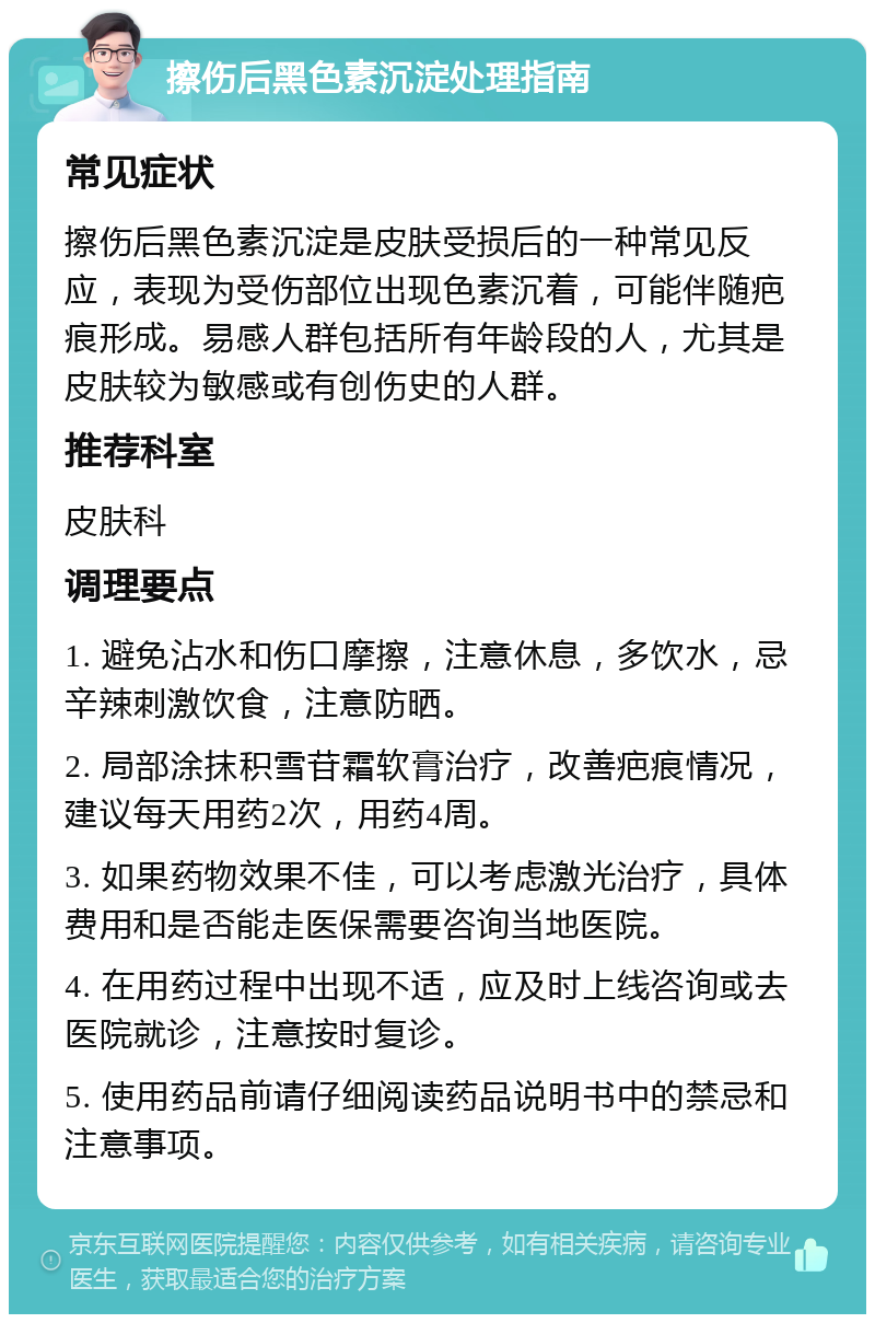 擦伤后黑色素沉淀处理指南 常见症状 擦伤后黑色素沉淀是皮肤受损后的一种常见反应，表现为受伤部位出现色素沉着，可能伴随疤痕形成。易感人群包括所有年龄段的人，尤其是皮肤较为敏感或有创伤史的人群。 推荐科室 皮肤科 调理要点 1. 避免沾水和伤口摩擦，注意休息，多饮水，忌辛辣刺激饮食，注意防晒。 2. 局部涂抹积雪苷霜软膏治疗，改善疤痕情况，建议每天用药2次，用药4周。 3. 如果药物效果不佳，可以考虑激光治疗，具体费用和是否能走医保需要咨询当地医院。 4. 在用药过程中出现不适，应及时上线咨询或去医院就诊，注意按时复诊。 5. 使用药品前请仔细阅读药品说明书中的禁忌和注意事项。