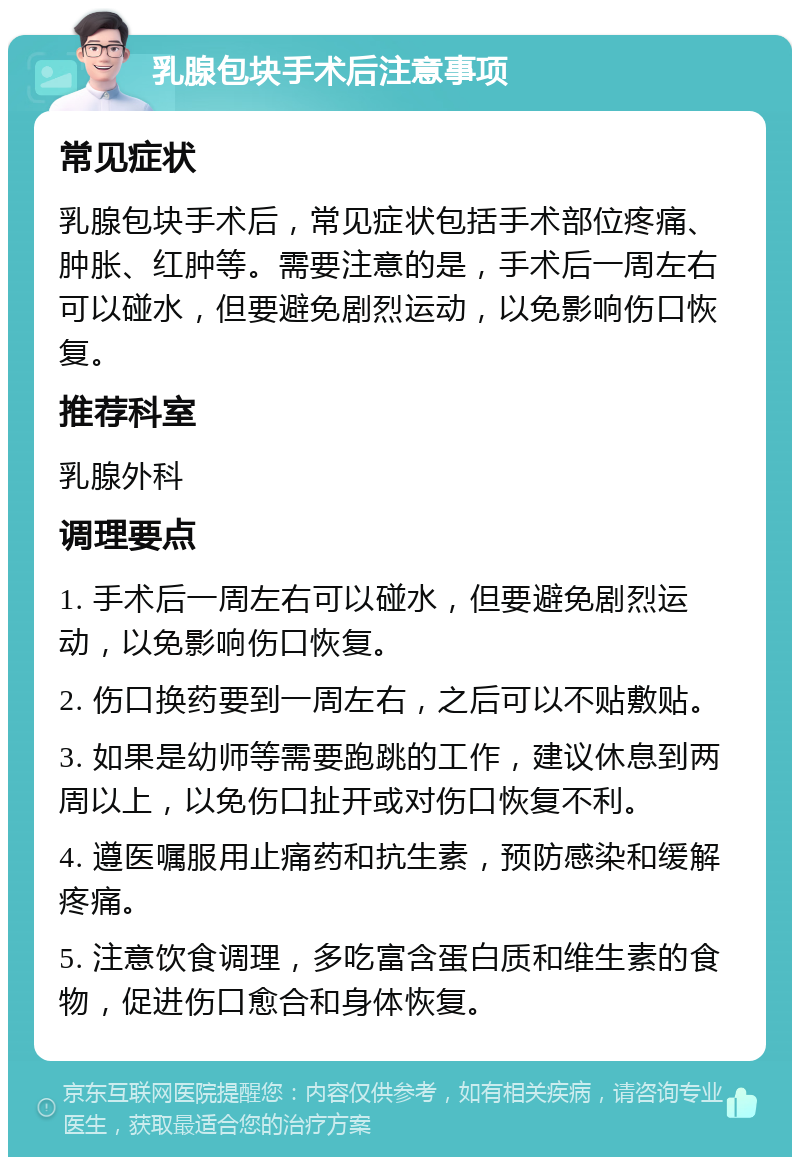 乳腺包块手术后注意事项 常见症状 乳腺包块手术后，常见症状包括手术部位疼痛、肿胀、红肿等。需要注意的是，手术后一周左右可以碰水，但要避免剧烈运动，以免影响伤口恢复。 推荐科室 乳腺外科 调理要点 1. 手术后一周左右可以碰水，但要避免剧烈运动，以免影响伤口恢复。 2. 伤口换药要到一周左右，之后可以不贴敷贴。 3. 如果是幼师等需要跑跳的工作，建议休息到两周以上，以免伤口扯开或对伤口恢复不利。 4. 遵医嘱服用止痛药和抗生素，预防感染和缓解疼痛。 5. 注意饮食调理，多吃富含蛋白质和维生素的食物，促进伤口愈合和身体恢复。