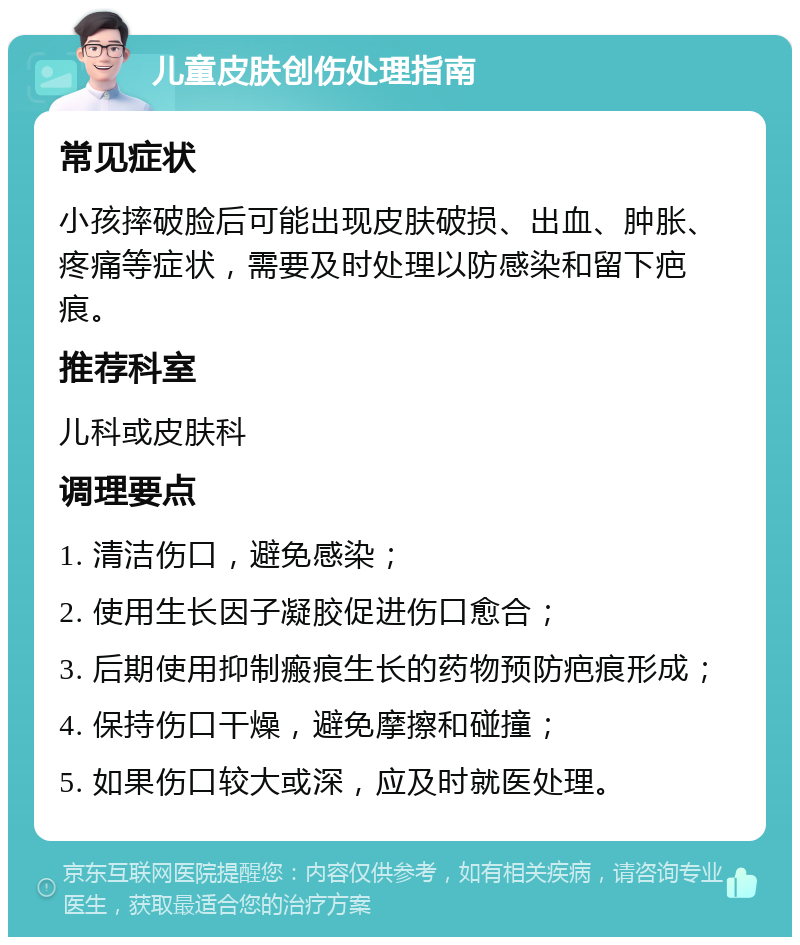 儿童皮肤创伤处理指南 常见症状 小孩摔破脸后可能出现皮肤破损、出血、肿胀、疼痛等症状，需要及时处理以防感染和留下疤痕。 推荐科室 儿科或皮肤科 调理要点 1. 清洁伤口，避免感染； 2. 使用生长因子凝胶促进伤口愈合； 3. 后期使用抑制瘢痕生长的药物预防疤痕形成； 4. 保持伤口干燥，避免摩擦和碰撞； 5. 如果伤口较大或深，应及时就医处理。