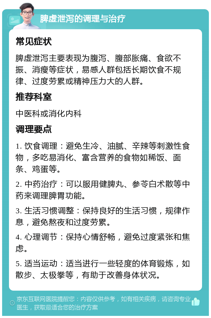 脾虚泄泻的调理与治疗 常见症状 脾虚泄泻主要表现为腹泻、腹部胀痛、食欲不振、消瘦等症状，易感人群包括长期饮食不规律、过度劳累或精神压力大的人群。 推荐科室 中医科或消化内科 调理要点 1. 饮食调理：避免生冷、油腻、辛辣等刺激性食物，多吃易消化、富含营养的食物如稀饭、面条、鸡蛋等。 2. 中药治疗：可以服用健脾丸、参苓白术散等中药来调理脾胃功能。 3. 生活习惯调整：保持良好的生活习惯，规律作息，避免熬夜和过度劳累。 4. 心理调节：保持心情舒畅，避免过度紧张和焦虑。 5. 适当运动：适当进行一些轻度的体育锻炼，如散步、太极拳等，有助于改善身体状况。