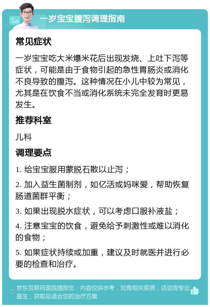 一岁宝宝腹泻调理指南 常见症状 一岁宝宝吃大米爆米花后出现发烧、上吐下泻等症状，可能是由于食物引起的急性胃肠炎或消化不良导致的腹泻。这种情况在小儿中较为常见，尤其是在饮食不当或消化系统未完全发育时更易发生。 推荐科室 儿科 调理要点 1. 给宝宝服用蒙脱石散以止泻； 2. 加入益生菌制剂，如亿活或妈咪爱，帮助恢复肠道菌群平衡； 3. 如果出现脱水症状，可以考虑口服补液盐； 4. 注意宝宝的饮食，避免给予刺激性或难以消化的食物； 5. 如果症状持续或加重，建议及时就医并进行必要的检查和治疗。