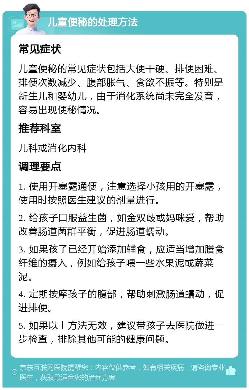 儿童便秘的处理方法 常见症状 儿童便秘的常见症状包括大便干硬、排便困难、排便次数减少、腹部胀气、食欲不振等。特别是新生儿和婴幼儿，由于消化系统尚未完全发育，容易出现便秘情况。 推荐科室 儿科或消化内科 调理要点 1. 使用开塞露通便，注意选择小孩用的开塞露，使用时按照医生建议的剂量进行。 2. 给孩子口服益生菌，如金双歧或妈咪爱，帮助改善肠道菌群平衡，促进肠道蠕动。 3. 如果孩子已经开始添加辅食，应适当增加膳食纤维的摄入，例如给孩子喂一些水果泥或蔬菜泥。 4. 定期按摩孩子的腹部，帮助刺激肠道蠕动，促进排便。 5. 如果以上方法无效，建议带孩子去医院做进一步检查，排除其他可能的健康问题。