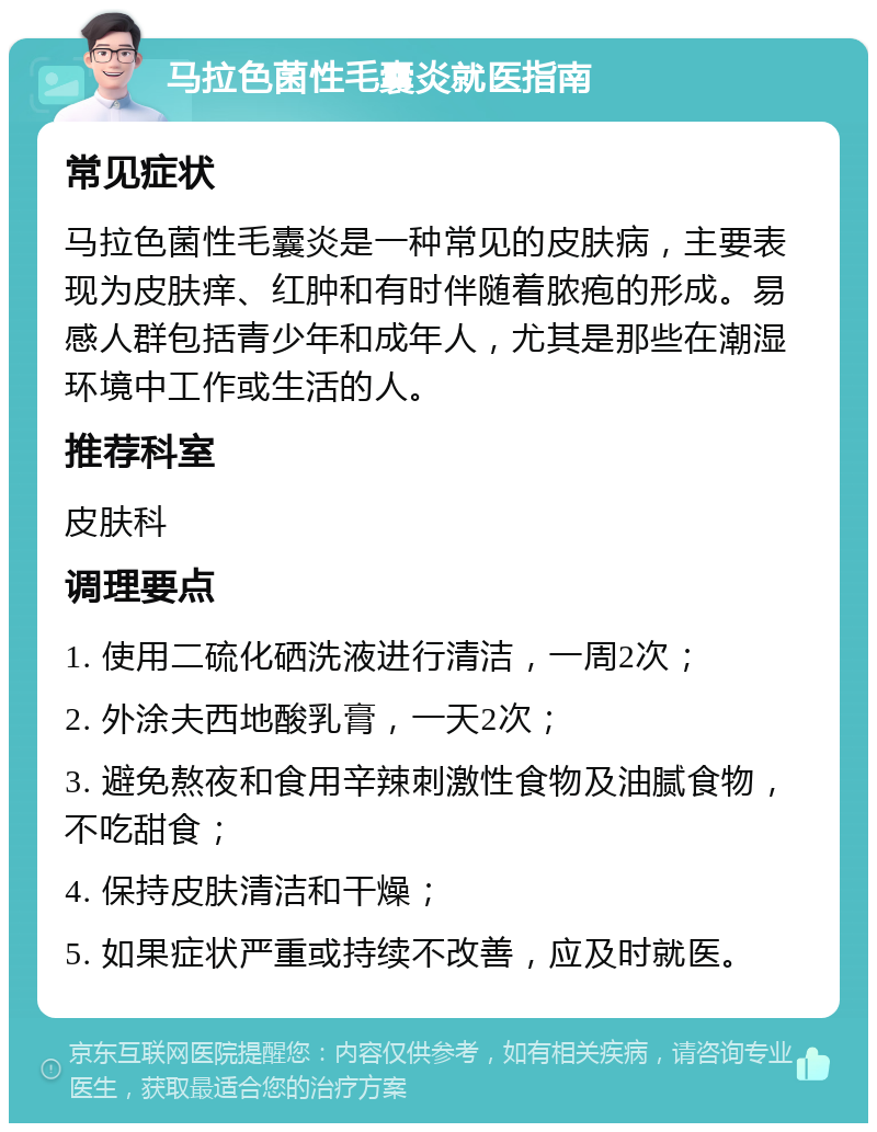 马拉色菌性毛囊炎就医指南 常见症状 马拉色菌性毛囊炎是一种常见的皮肤病，主要表现为皮肤痒、红肿和有时伴随着脓疱的形成。易感人群包括青少年和成年人，尤其是那些在潮湿环境中工作或生活的人。 推荐科室 皮肤科 调理要点 1. 使用二硫化硒洗液进行清洁，一周2次； 2. 外涂夫西地酸乳膏，一天2次； 3. 避免熬夜和食用辛辣刺激性食物及油腻食物，不吃甜食； 4. 保持皮肤清洁和干燥； 5. 如果症状严重或持续不改善，应及时就医。