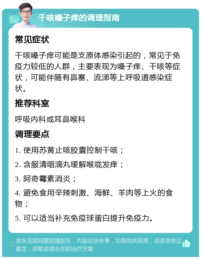 干咳嗓子痒的调理指南 常见症状 干咳嗓子痒可能是支原体感染引起的，常见于免疫力较低的人群，主要表现为嗓子痒、干咳等症状，可能伴随有鼻塞、流涕等上呼吸道感染症状。 推荐科室 呼吸内科或耳鼻喉科 调理要点 1. 使用苏黄止咳胶囊控制干咳； 2. 含服清咽滴丸缓解喉咙发痒； 3. 阿奇霉素消炎； 4. 避免食用辛辣刺激、海鲜、羊肉等上火的食物； 5. 可以适当补充免疫球蛋白提升免疫力。