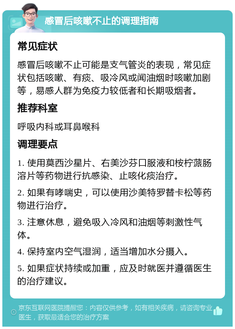 感冒后咳嗽不止的调理指南 常见症状 感冒后咳嗽不止可能是支气管炎的表现，常见症状包括咳嗽、有痰、吸冷风或闻油烟时咳嗽加剧等，易感人群为免疫力较低者和长期吸烟者。 推荐科室 呼吸内科或耳鼻喉科 调理要点 1. 使用莫西沙星片、右美沙芬口服液和桉柠蒎肠溶片等药物进行抗感染、止咳化痰治疗。 2. 如果有哮喘史，可以使用沙美特罗替卡松等药物进行治疗。 3. 注意休息，避免吸入冷风和油烟等刺激性气体。 4. 保持室内空气湿润，适当增加水分摄入。 5. 如果症状持续或加重，应及时就医并遵循医生的治疗建议。