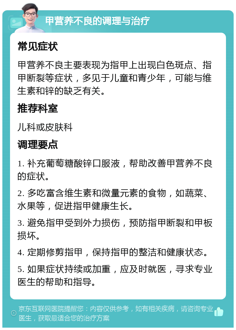 甲营养不良的调理与治疗 常见症状 甲营养不良主要表现为指甲上出现白色斑点、指甲断裂等症状，多见于儿童和青少年，可能与维生素和锌的缺乏有关。 推荐科室 儿科或皮肤科 调理要点 1. 补充葡萄糖酸锌口服液，帮助改善甲营养不良的症状。 2. 多吃富含维生素和微量元素的食物，如蔬菜、水果等，促进指甲健康生长。 3. 避免指甲受到外力损伤，预防指甲断裂和甲板损坏。 4. 定期修剪指甲，保持指甲的整洁和健康状态。 5. 如果症状持续或加重，应及时就医，寻求专业医生的帮助和指导。