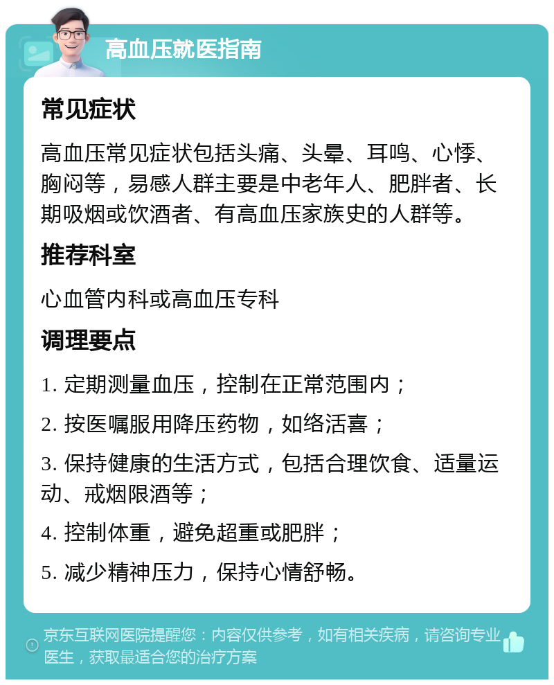 高血压就医指南 常见症状 高血压常见症状包括头痛、头晕、耳鸣、心悸、胸闷等，易感人群主要是中老年人、肥胖者、长期吸烟或饮酒者、有高血压家族史的人群等。 推荐科室 心血管内科或高血压专科 调理要点 1. 定期测量血压，控制在正常范围内； 2. 按医嘱服用降压药物，如络活喜； 3. 保持健康的生活方式，包括合理饮食、适量运动、戒烟限酒等； 4. 控制体重，避免超重或肥胖； 5. 减少精神压力，保持心情舒畅。