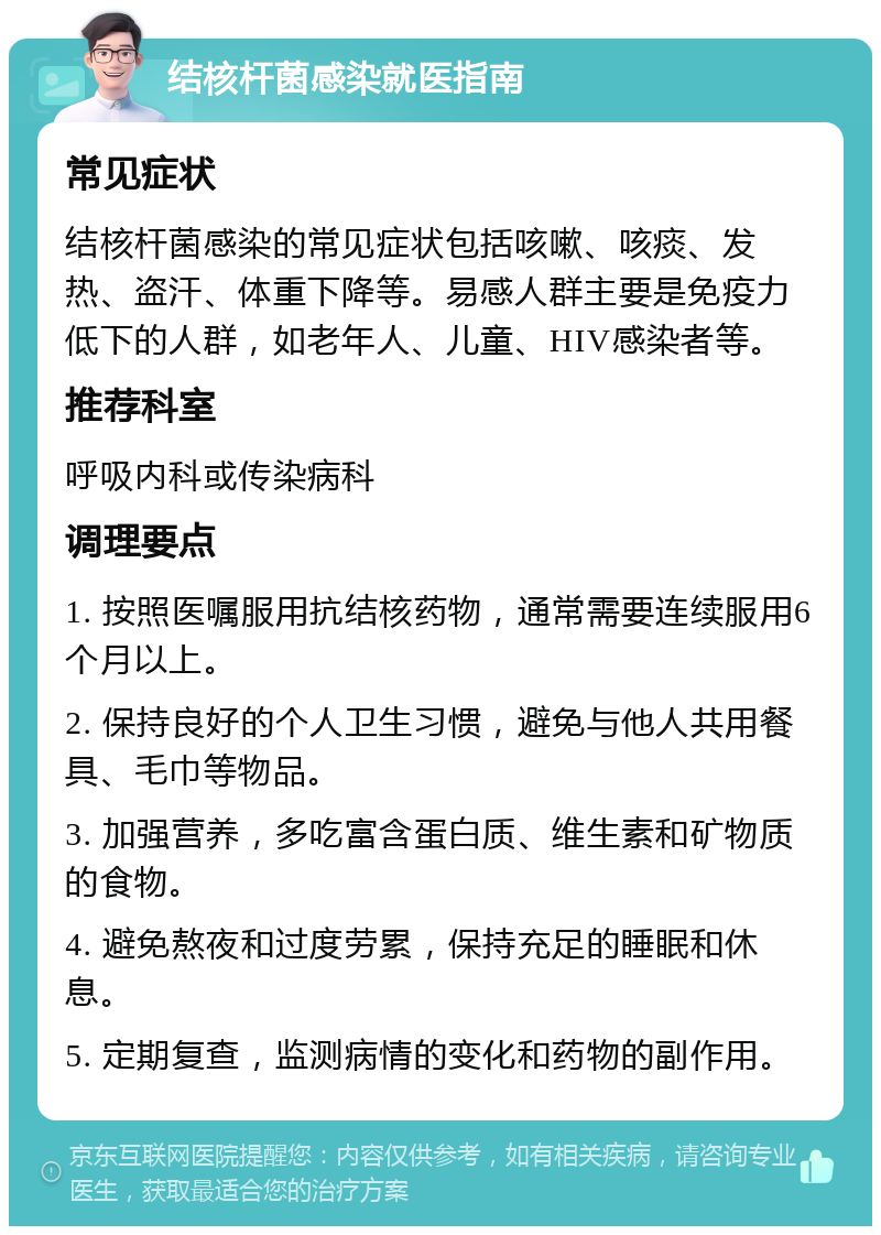 结核杆菌感染就医指南 常见症状 结核杆菌感染的常见症状包括咳嗽、咳痰、发热、盗汗、体重下降等。易感人群主要是免疫力低下的人群，如老年人、儿童、HIV感染者等。 推荐科室 呼吸内科或传染病科 调理要点 1. 按照医嘱服用抗结核药物，通常需要连续服用6个月以上。 2. 保持良好的个人卫生习惯，避免与他人共用餐具、毛巾等物品。 3. 加强营养，多吃富含蛋白质、维生素和矿物质的食物。 4. 避免熬夜和过度劳累，保持充足的睡眠和休息。 5. 定期复查，监测病情的变化和药物的副作用。