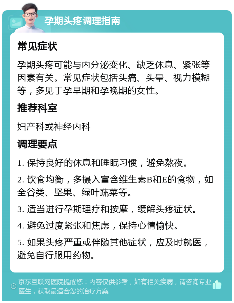 孕期头疼调理指南 常见症状 孕期头疼可能与内分泌变化、缺乏休息、紧张等因素有关。常见症状包括头痛、头晕、视力模糊等，多见于孕早期和孕晚期的女性。 推荐科室 妇产科或神经内科 调理要点 1. 保持良好的休息和睡眠习惯，避免熬夜。 2. 饮食均衡，多摄入富含维生素B和E的食物，如全谷类、坚果、绿叶蔬菜等。 3. 适当进行孕期理疗和按摩，缓解头疼症状。 4. 避免过度紧张和焦虑，保持心情愉快。 5. 如果头疼严重或伴随其他症状，应及时就医，避免自行服用药物。